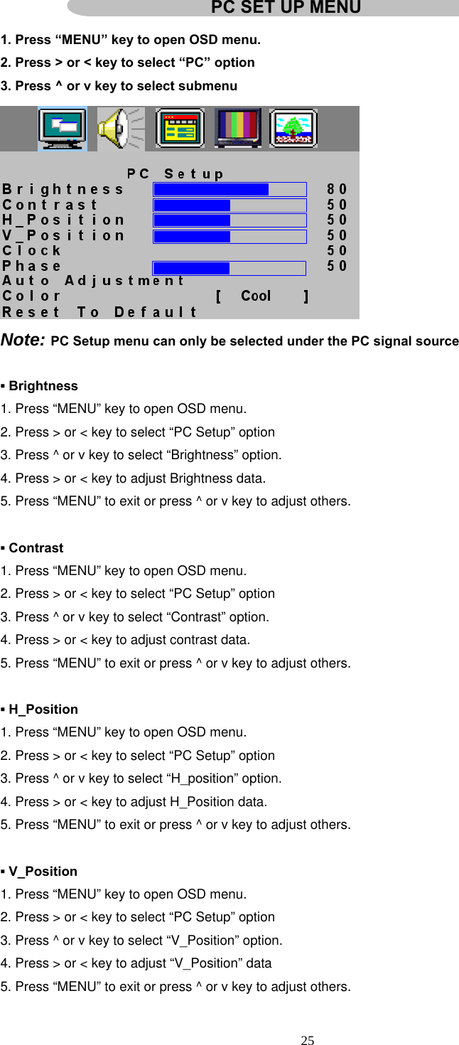  25  1. Press “MENU” key to open OSD menu. 2. Press &gt; or &lt; key to select “PC” option 3. Press ^ or v key to select submenu  Note: PC Setup menu can only be selected under the PC signal source  ▪ Brightness 1. Press “MENU” key to open OSD menu. 2. Press &gt; or &lt; key to select “PC Setup” option 3. Press ^ or v key to select “Brightness” option. 4. Press &gt; or &lt; key to adjust Brightness data. 5. Press “MENU” to exit or press ^ or v key to adjust others.  ▪ Contrast 1. Press “MENU” key to open OSD menu. 2. Press &gt; or &lt; key to select “PC Setup” option 3. Press ^ or v key to select “Contrast” option. 4. Press &gt; or &lt; key to adjust contrast data. 5. Press “MENU” to exit or press ^ or v key to adjust others.  ▪ H_Position 1. Press “MENU” key to open OSD menu. 2. Press &gt; or &lt; key to select “PC Setup” option 3. Press ^ or v key to select “H_position” option. 4. Press &gt; or &lt; key to adjust H_Position data. 5. Press “MENU” to exit or press ^ or v key to adjust others.  ▪ V_Position 1. Press “MENU” key to open OSD menu. 2. Press &gt; or &lt; key to select “PC Setup” option 3. Press ^ or v key to select “V_Position” option. 4. Press &gt; or &lt; key to adjust “V_Position” data 5. Press “MENU” to exit or press ^ or v key to adjust others. PC SET UP MENU