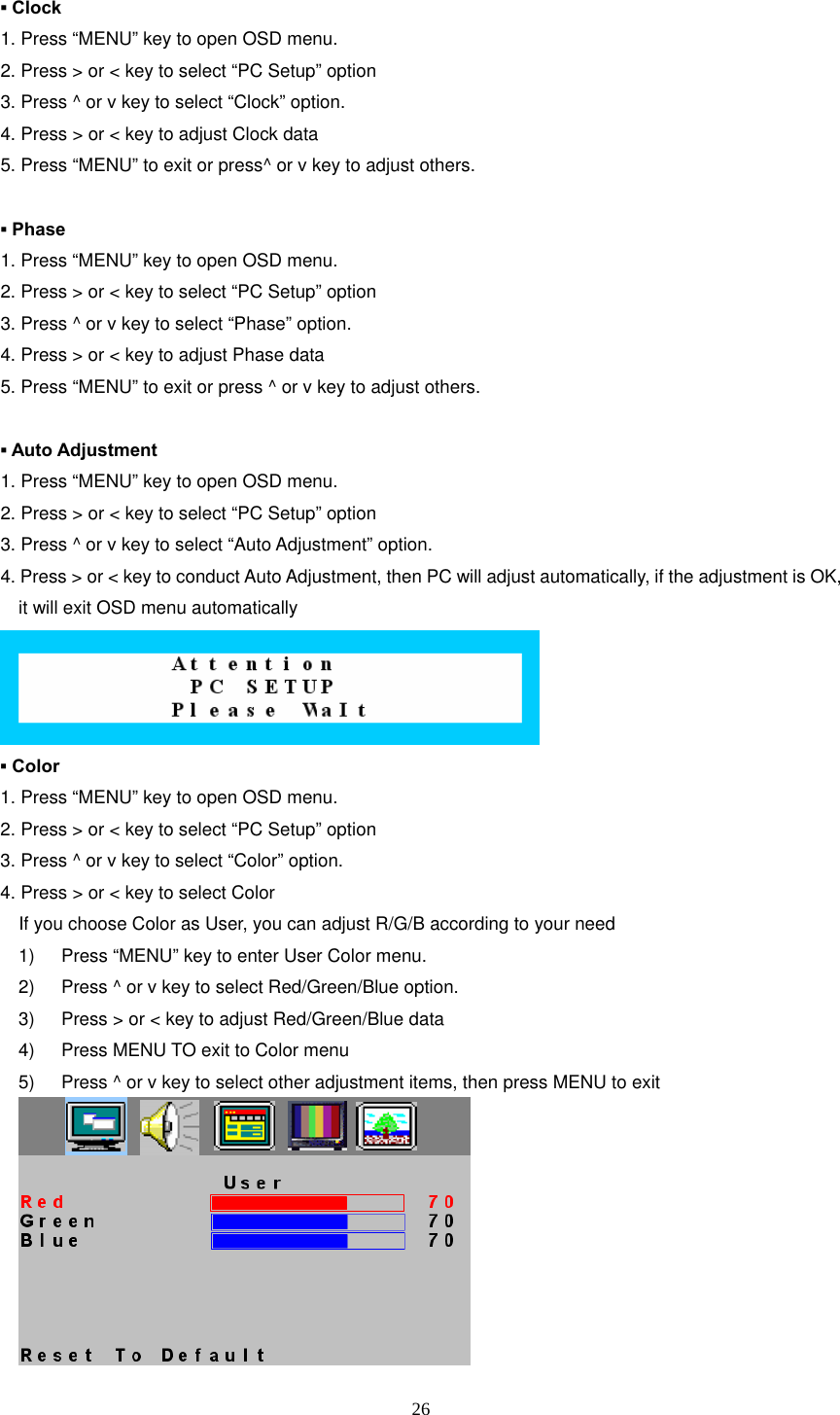  26 ▪ Clock 1. Press “MENU” key to open OSD menu. 2. Press &gt; or &lt; key to select “PC Setup” option 3. Press ^ or v key to select “Clock” option. 4. Press &gt; or &lt; key to adjust Clock data 5. Press “MENU” to exit or press^ or v key to adjust others.  ▪ Phase 1. Press “MENU” key to open OSD menu. 2. Press &gt; or &lt; key to select “PC Setup” option 3. Press ^ or v key to select “Phase” option. 4. Press &gt; or &lt; key to adjust Phase data 5. Press “MENU” to exit or press ^ or v key to adjust others.  ▪ Auto Adjustment 1. Press “MENU” key to open OSD menu. 2. Press &gt; or &lt; key to select “PC Setup” option 3. Press ^ or v key to select “Auto Adjustment” option. 4. Press &gt; or &lt; key to conduct Auto Adjustment, then PC will adjust automatically, if the adjustment is OK, it will exit OSD menu automatically  ▪ Color 1. Press “MENU” key to open OSD menu. 2. Press &gt; or &lt; key to select “PC Setup” option 3. Press ^ or v key to select “Color” option. 4. Press &gt; or &lt; key to select Color     If you choose Color as User, you can adjust R/G/B according to your need 1)  Press “MENU” key to enter User Color menu. 2)  Press ^ or v key to select Red/Green/Blue option. 3)  Press &gt; or &lt; key to adjust Red/Green/Blue data 4)  Press MENU TO exit to Color menu 5)  Press ^ or v key to select other adjustment items, then press MENU to exit     