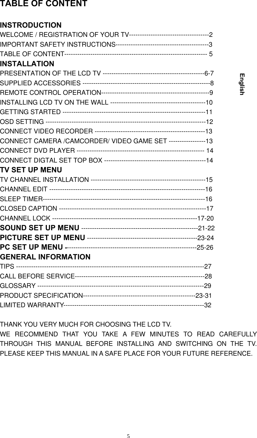  5TABLE OF CONTENT INSTRODUCTION WELCOME / REGISTRATION OF YOUR TV-------------------------------------2 IMPORTANT SAFETY INSTRUCTIONS-------------------------------------------3 TABLE OF CONTENT------------------------------------------------------------------ 5 INSTALLATION PRESENTATION OF THE LCD TV -----------------------------------------------6-7 SUPPLIED ACCESSORIES -----------------------------------------------------------8 REMOTE CONTROL OPERATION--------------------------------------------------9 INSTALLING LCD TV ON THE WALL --------------------------------------------10 GETTING STARTED ------------------------------------------------------------------11 OSD SETTING --------------------------------------------------------------------------12 CONNECT VIDEO RECORDER ---------------------------------------------------13   CONNECT CAMERA /CAMCORDER/ VIDEO GAME SET -----------------13 CONNECT DVD PLAYER ----------------------------------------------------------- 14 CONNECT DIGTAL SET TOP BOX -----------------------------------------------14 TV SET UP MENU TV CHANNEL INSTALLATION -----------------------------------------------------15 CHANNEL EDIT ------------------------------------------------------------------------16 SLEEP TIMER---------------------------------------------------------------------------16 CLOSED CAPTION --------------------------------------------------------------------17 CHANNEL LOCK -------------------------------------------------------------------17-20 SOUND SET UP MENU ------------------------------------------------------21-22 PICTURE SET UP MENU ---------------------------------------------------23-24 PC SET UP MENU -------------------------------------------------------------25-26 GENERAL INFORMATION TIPS ---------------------------------------------------------------------------------------27 CALL BEFORE SERVICE------------------------------------------------------------28 GLOSSARY -----------------------------------------------------------------------------29 PRODUCT SPECIFICATION----------------------------------------------------23-31 LIMITED WARRANTY-----------------------------------------------------------------32  THANK YOU VERY MUCH FOR CHOOSING THE LCD TV. WE RECOMMEND THAT YOU TAKE A FEW MINUTES TO READ CAREFULLY THROUGH THIS MANUAL BEFORE INSTALLING AND SWITCHING ON THE TV. PLEASE KEEP THIS MANUAL IN A SAFE PLACE FOR YOUR FUTURE REFERENCE.        English 