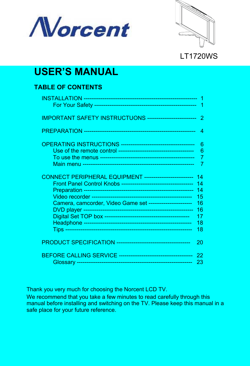 USER’S MANUALTABLE OF CONTENTSINSTALLATION ------------------------------------------------------------ 1For Your Safety ------------------------------------------------------  1IMPORTANT SAFETY INSTRUCTUONS --------------------------  2PREPARATION ----------------------------------------------------------- 4OPERATING INSTRUCTIONS ---------------------------------------  6Use of the remote control ---------------------------------------- 6To use the menus -------------------------------------------------- 7Main menu ----------------------------------------------------------- 7CONNECT PERIPHERAL EQUIPMENT --------------------------  14Front Panel Control Knobs --------------------------------------  14Preparation ----------------------------------------------------------  14Video recorder ----------------------------------------------------- 15Camera, camcorder, Video Game set ----------------------- 16DVD player ---------------------------------------------------------- 16Digital Set TOP box --------------------------------------------- 17Headphone --------------------------------------------------------- 18Tips ------------------------------------------------------------------- 18PRODUCT SPECIFICATION ---------------------------------------  20BEFORE CALLING SERVICE ---------------------------------------  22Glossary ------------------------------------------------------------- 23Thank you very much for choosing the Norcent LCD TV.We recommend that you take a few minutes to read carefully through thismanual before installing and switching on the TV. Please keep this manual in asafe place for your future reference.LT1720WS