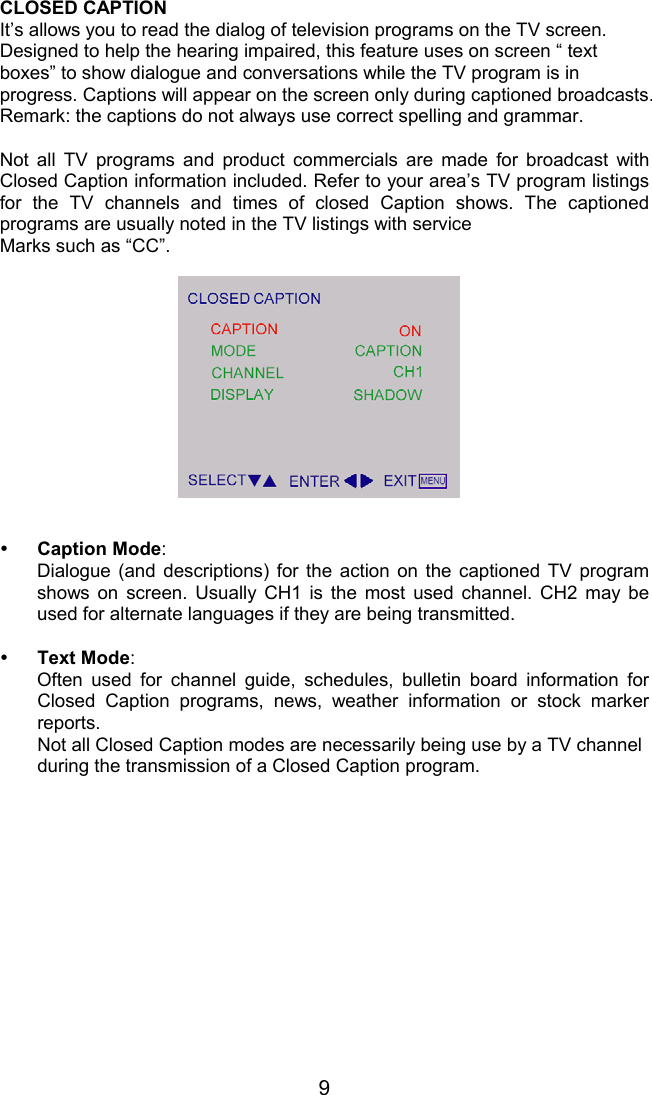 9CLOSED CAPTIONIt’s allows you to read the dialog of television programs on the TV screen.Designed to help the hearing impaired, this feature uses on screen “ textboxes” to show dialogue and conversations while the TV program is inprogress. Captions will appear on the screen only during captioned broadcasts.Remark: the captions do not always use correct spelling and grammar.Not all TV programs and product commercials are made for broadcast withClosed Caption information included. Refer to your area’s TV program listingsfor the TV channels and times of closed Caption shows. The captionedprograms are usually noted in the TV listings with serviceMarks such as “CC”.y Caption Mode:Dialogue (and descriptions) for the action on the captioned TV programshows on screen. Usually CH1 is the most used channel. CH2 may beused for alternate languages if they are being transmitted.y Text Mode:Often used for channel guide, schedules, bulletin board information forClosed Caption programs, news, weather information or stock markerreports.Not all Closed Caption modes are necessarily being use by a TV channelduring the transmission of a Closed Caption program.