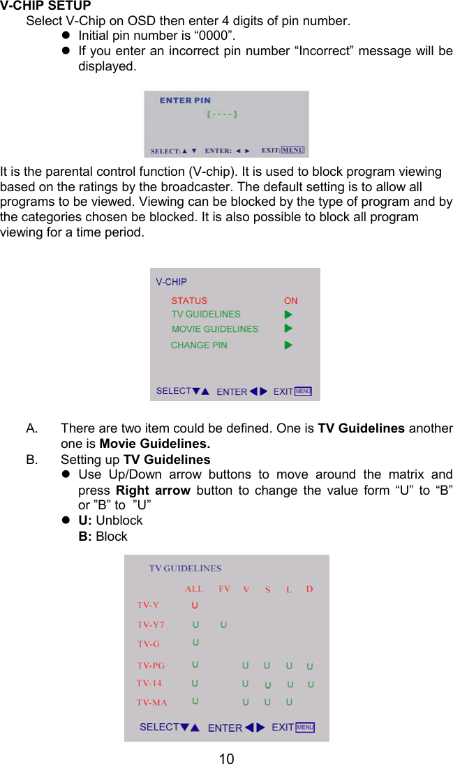 10V-CHIP SETUPSelect V-Chip on OSD then enter 4 digits of pin number.z  Initial pin number is “0000”.z  If you enter an incorrect pin number “Incorrect” message will bedisplayed.It is the parental control function (V-chip). It is used to block program viewingbased on the ratings by the broadcaster. The default setting is to allow allprograms to be viewed. Viewing can be blocked by the type of program and bythe categories chosen be blocked. It is also possible to block all programviewing for a time period.A.  There are two item could be defined. One is TV Guidelines anotherone is Movie Guidelines.B. Setting up TV Guidelinesz Use Up/Down arrow buttons to move around the matrix andpress  Right arrow button to change the value form “U” to “B”or ”B” to  ”U”z U: UnblockB: Block