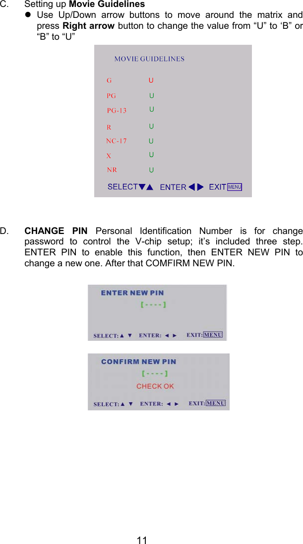 11C. Setting up Movie Guidelinesz Use Up/Down arrow buttons to move around the matrix andpress Right arrow button to change the value from “U” to ‘B” or“B” to “U”D.  CHANGE PIN Personal Identification Number is for changepassword to control the V-chip setup; it’s included three step.ENTER PIN to enable this function, then ENTER NEW PIN tochange a new one. After that COMFIRM NEW PIN.