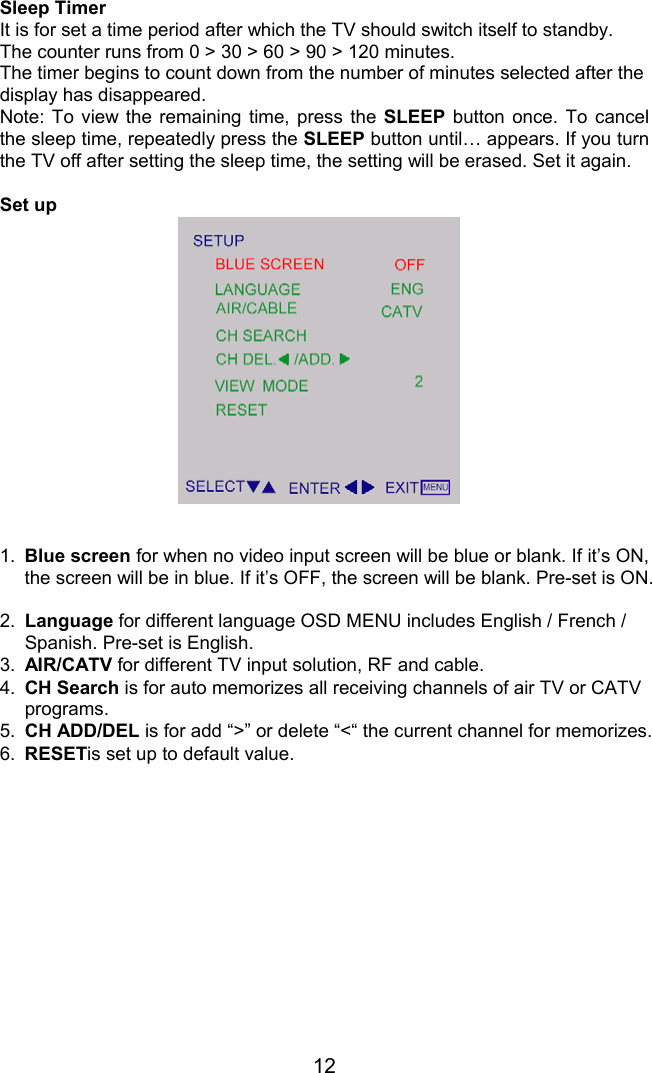 12Sleep TimerIt is for set a time period after which the TV should switch itself to standby.The counter runs from 0 &gt; 30 &gt; 60 &gt; 90 &gt; 120 minutes.The timer begins to count down from the number of minutes selected after thedisplay has disappeared.Note: To view the remaining time, press the SLEEP button once. To cancelthe sleep time, repeatedly press the SLEEP button until… appears. If you turnthe TV off after setting the sleep time, the setting will be erased. Set it again.Set up1. Blue screen for when no video input screen will be blue or blank. If it’s ON,the screen will be in blue. If it’s OFF, the screen will be blank. Pre-set is ON.2.  Language for different language OSD MENU includes English / French /Spanish. Pre-set is English.3.  AIR/CATV for different TV input solution, RF and cable.4.  CH Search is for auto memorizes all receiving channels of air TV or CATVprograms.5.  CH ADD/DEL is for add “&gt;” or delete “&lt;“ the current channel for memorizes.6.  RESETis set up to default value.
