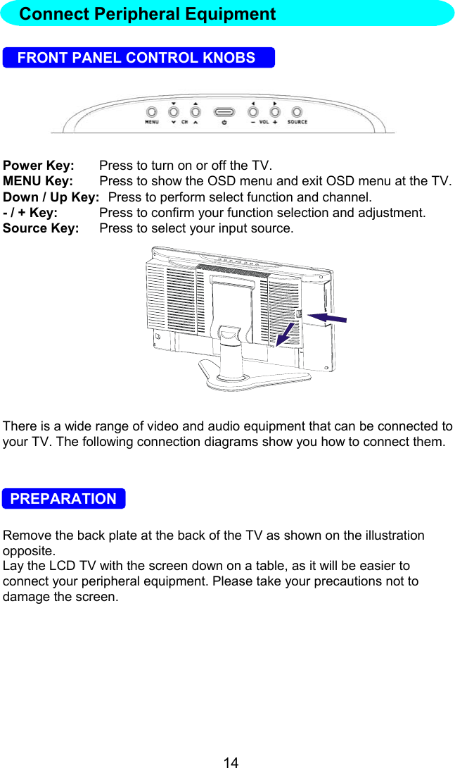 14FRONT PANEL CONTROL KNOBSPower Key: Press to turn on or off the TV.MENU Key: Press to show the OSD menu and exit OSD menu at the TV.Down / Up Key: Press to perform select function and channel.- / + Key: Press to confirm your function selection and adjustment.Source Key: Press to select your input source.There is a wide range of video and audio equipment that can be connected toyour TV. The following connection diagrams show you how to connect them.  PREPARATIONRemove the back plate at the back of the TV as shown on the illustrationopposite.Lay the LCD TV with the screen down on a table, as it will be easier toconnect your peripheral equipment. Please take your precautions not todamage the screen.Connect Peripheral Equipment