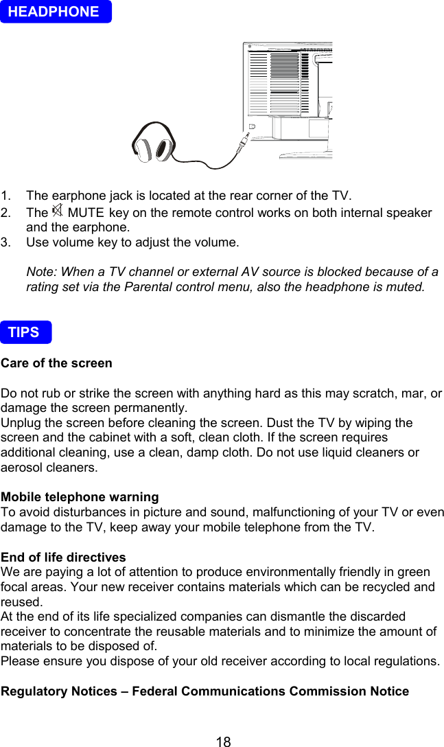 18  HEADPHONE 1.  The earphone jack is located at the rear corner of the TV.2. The  MUTE key on the remote control works on both internal speakerand the earphone.3.  Use volume key to adjust the volume.Note: When a TV channel or external AV source is blocked because of arating set via the Parental control menu, also the headphone is muted.  TIPSCare of the screenDo not rub or strike the screen with anything hard as this may scratch, mar, ordamage the screen permanently.Unplug the screen before cleaning the screen. Dust the TV by wiping thescreen and the cabinet with a soft, clean cloth. If the screen requiresadditional cleaning, use a clean, damp cloth. Do not use liquid cleaners oraerosol cleaners.Mobile telephone warningTo avoid disturbances in picture and sound, malfunctioning of your TV or evendamage to the TV, keep away your mobile telephone from the TV.End of life directivesWe are paying a lot of attention to produce environmentally friendly in greenfocal areas. Your new receiver contains materials which can be recycled andreused.At the end of its life specialized companies can dismantle the discardedreceiver to concentrate the reusable materials and to minimize the amount ofmaterials to be disposed of.Please ensure you dispose of your old receiver according to local regulations.Regulatory Notices – Federal Communications Commission Notice