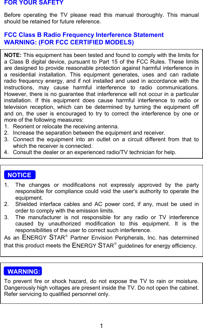 1FOR YOUR SAFETYBefore operating the TV please read this manual thoroughly. This manualshould be retained for future reference.FCC Class B Radio Frequency Interference StatementWARNING: (FOR FCC CERTIFIED MODELS)NOTE: This equipment has been tested and found to comply with the limits fora Class B digital device, pursuant to Part 15 of the FCC Rules. These limitsare designed to provide reasonable protection against harmful interference ina residential installation. This equipment generates, uses and can radiateradio frequency energy, and if not installed and used in accordance with theinstructions, may cause harmful interference to radio communications.However, there is no guarantee that interference will not occur in a particularinstallation. If this equipment does cause harmful interference to radio ortelevision reception, which can be determined by turning the equipment offand on, the user is encouraged to try to correct the interference by one ormore of the following measures:1. Reorient or relocate the receiving antenna.2. Increase the separation between the equipment and receiver.3. Connect the equipment into an outlet on a circuit different from that towhich the receiver is connected.4. Consult the dealer or an experienced radio/TV technician for help.  NOTICE1.  The changes or modifications not expressly approved by the partyresponsible for compliance could void the user&apos;s authority to operate theequipment.2.  Shielded interface cables and AC power cord, if any, must be used inorder to comply with the emission limits.3.  The manufacturer is not responsible for any radio or TV interferencecaused by unauthorized modification to this equipment. It is theresponsibilities of the user to correct such interference.As an ENERGY  STAR Partner Envision Peripherals, Inc. has determinedthat this product meets the ENERGY STAR guidelines for energy efficiency.  WARNING:To prevent fire or shock hazard, do not expose the TV to rain or moisture.Dangerously high voltages are present inside the TV. Do not open the cabinet.Refer servicing to qualified personnel only.