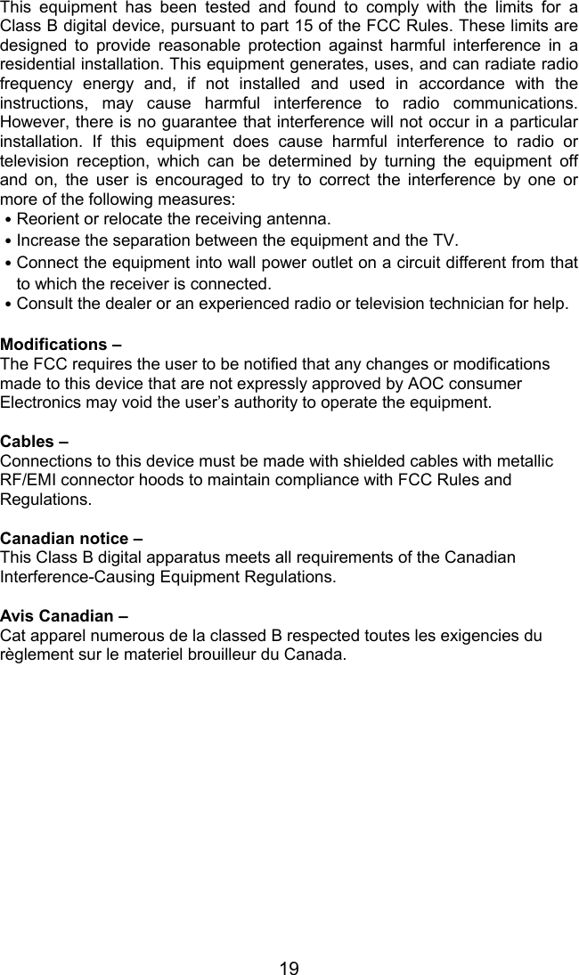 19This equipment has been tested and found to comply with the limits for aClass B digital device, pursuant to part 15 of the FCC Rules. These limits aredesigned to provide reasonable protection against harmful interference in aresidential installation. This equipment generates, uses, and can radiate radiofrequency energy and, if not installed and used in accordance with theinstructions, may cause harmful interference to radio communications.However, there is no guarantee that interference will not occur in a particularinstallation. If this equipment does cause harmful interference to radio ortelevision reception, which can be determined by turning the equipment offand on, the user is encouraged to try to correct the interference by one ormore of the following measures:˙Reorient or relocate the receiving antenna.˙Increase the separation between the equipment and the TV.˙Connect the equipment into wall power outlet on a circuit different from thatto which the receiver is connected.˙Consult the dealer or an experienced radio or television technician for help.Modifications –The FCC requires the user to be notified that any changes or modificationsmade to this device that are not expressly approved by AOC consumerElectronics may void the user’s authority to operate the equipment.Cables –Connections to this device must be made with shielded cables with metallicRF/EMI connector hoods to maintain compliance with FCC Rules andRegulations.Canadian notice –This Class B digital apparatus meets all requirements of the CanadianInterference-Causing Equipment Regulations.Avis Canadian –Cat apparel numerous de la classed B respected toutes les exigencies durèglement sur le materiel brouilleur du Canada.