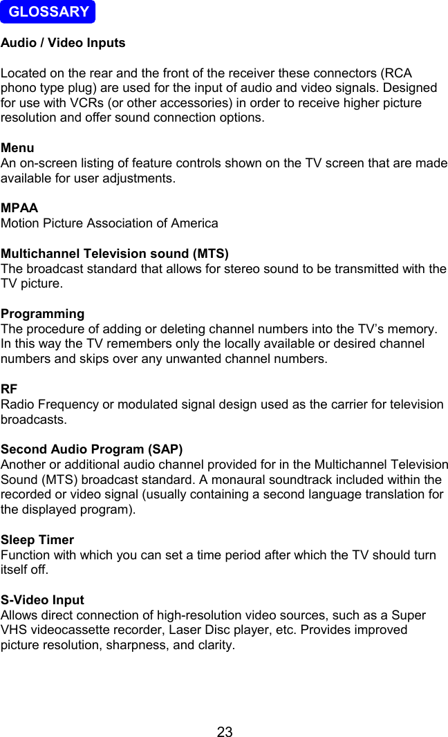 23  GLOSSARYAudio / Video InputsLocated on the rear and the front of the receiver these connectors (RCAphono type plug) are used for the input of audio and video signals. Designedfor use with VCRs (or other accessories) in order to receive higher pictureresolution and offer sound connection options.MenuAn on-screen listing of feature controls shown on the TV screen that are madeavailable for user adjustments.MPAAMotion Picture Association of AmericaMultichannel Television sound (MTS)The broadcast standard that allows for stereo sound to be transmitted with theTV picture.ProgrammingThe procedure of adding or deleting channel numbers into the TV’s memory.In this way the TV remembers only the locally available or desired channelnumbers and skips over any unwanted channel numbers.RFRadio Frequency or modulated signal design used as the carrier for televisionbroadcasts.Second Audio Program (SAP)Another or additional audio channel provided for in the Multichannel TelevisionSound (MTS) broadcast standard. A monaural soundtrack included within therecorded or video signal (usually containing a second language translation forthe displayed program).Sleep TimerFunction with which you can set a time period after which the TV should turnitself off.S-Video InputAllows direct connection of high-resolution video sources, such as a SuperVHS videocassette recorder, Laser Disc player, etc. Provides improvedpicture resolution, sharpness, and clarity.