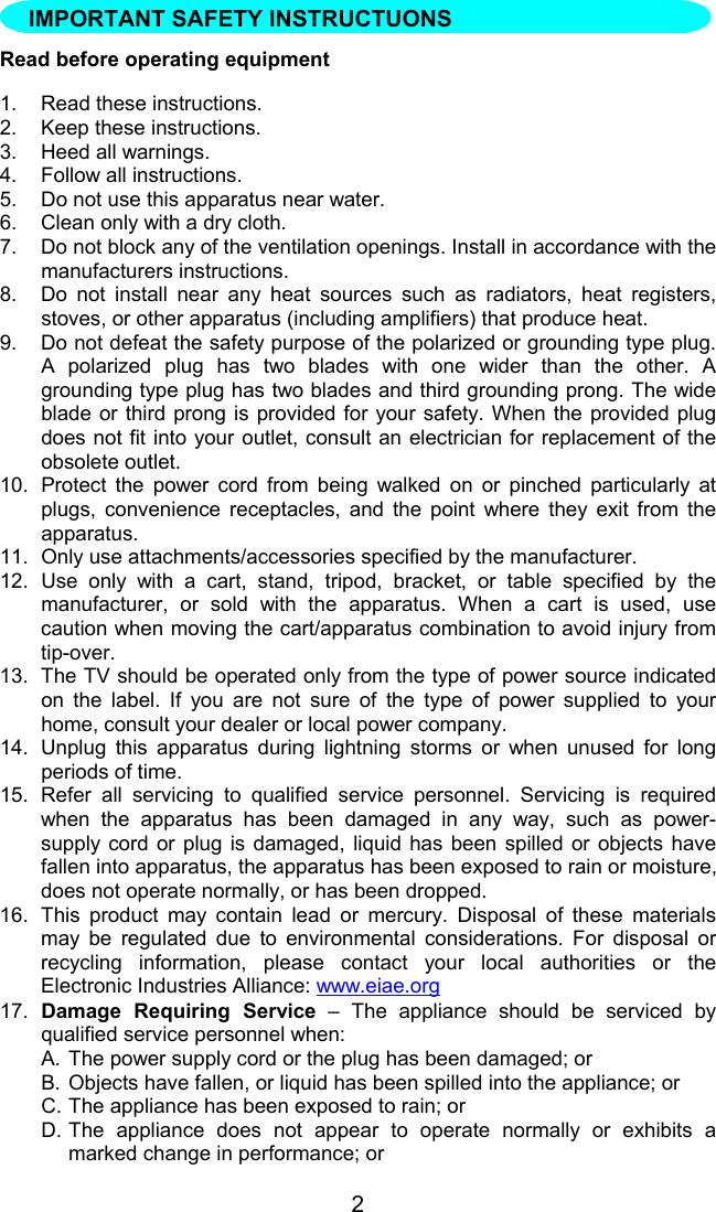 2Read before operating equipment1.  Read these instructions.2.  Keep these instructions.3.  Heed all warnings.4.  Follow all instructions.5.  Do not use this apparatus near water.6.  Clean only with a dry cloth.7.  Do not block any of the ventilation openings. Install in accordance with themanufacturers instructions.8.  Do not install near any heat sources such as radiators, heat registers,stoves, or other apparatus (including amplifiers) that produce heat.9.  Do not defeat the safety purpose of the polarized or grounding type plug.A polarized plug has two blades with one wider than the other. Agrounding type plug has two blades and third grounding prong. The wideblade or third prong is provided for your safety. When the provided plugdoes not fit into your outlet, consult an electrician for replacement of theobsolete outlet.10.  Protect the power cord from being walked on or pinched particularly atplugs, convenience receptacles, and the point where they exit from theapparatus.11.  Only use attachments/accessories specified by the manufacturer.12. Use only with a cart, stand, tripod, bracket, or table specified by themanufacturer, or sold with the apparatus. When a cart is used, usecaution when moving the cart/apparatus combination to avoid injury fromtip-over.13.  The TV should be operated only from the type of power source indicatedon the label. If you are not sure of the type of power supplied to yourhome, consult your dealer or local power company.14.  Unplug this apparatus during lightning storms or when unused for longperiods of time.15.  Refer all servicing to qualified service personnel. Servicing is requiredwhen the apparatus has been damaged in any way, such as power-supply cord or plug is damaged, liquid has been spilled or objects havefallen into apparatus, the apparatus has been exposed to rain or moisture,does not operate normally, or has been dropped.16.  This product may contain lead or mercury. Disposal of these materialsmay be regulated due to environmental considerations. For disposal orrecycling information, please contact your local authorities or theElectronic Industries Alliance: www.eiae.org17.  Damage Requiring Service – The appliance should be serviced byqualified service personnel when:A. The power supply cord or the plug has been damaged; orB. Objects have fallen, or liquid has been spilled into the appliance; orC. The appliance has been exposed to rain; orD. The appliance does not appear to operate normally or exhibits amarked change in performance; orIMPORTANT SAFETY INSTRUCTUONS