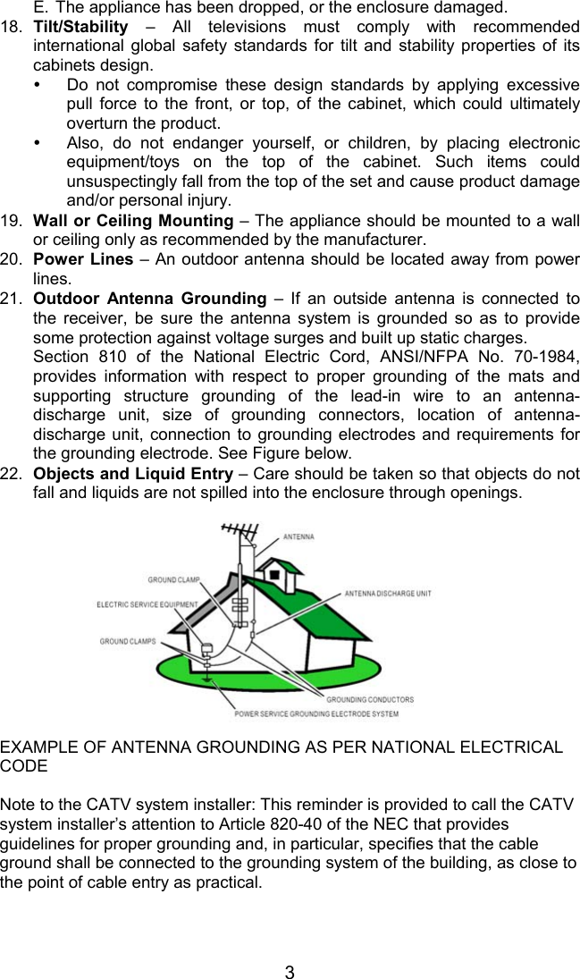3E. The appliance has been dropped, or the enclosure damaged.18.  Tilt/Stability  – All televisions must comply with recommendedinternational global safety standards for tilt and stability properties of itscabinets design.y  Do not compromise these design standards by applying excessivepull force to the front, or top, of the cabinet, which could ultimatelyoverturn the product.y  Also, do not endanger yourself, or children, by placing electronicequipment/toys on the top of the cabinet. Such items couldunsuspectingly fall from the top of the set and cause product damageand/or personal injury.19.  Wall or Ceiling Mounting – The appliance should be mounted to a wallor ceiling only as recommended by the manufacturer.20.  Power Lines – An outdoor antenna should be located away from powerlines.21.  Outdoor Antenna Grounding – If an outside antenna is connected tothe receiver, be sure the antenna system is grounded so as to providesome protection against voltage surges and built up static charges.Section 810 of the National Electric Cord, ANSI/NFPA No. 70-1984,provides information with respect to proper grounding of the mats andsupporting structure grounding of the lead-in wire to an antenna-discharge unit, size of grounding connectors, location of antenna-discharge unit, connection to grounding electrodes and requirements forthe grounding electrode. See Figure below.22. Objects and Liquid Entry – Care should be taken so that objects do notfall and liquids are not spilled into the enclosure through openings.EXAMPLE OF ANTENNA GROUNDING AS PER NATIONAL ELECTRICALCODENote to the CATV system installer: This reminder is provided to call the CATVsystem installer’s attention to Article 820-40 of the NEC that providesguidelines for proper grounding and, in particular, specifies that the cableground shall be connected to the grounding system of the building, as close tothe point of cable entry as practical.