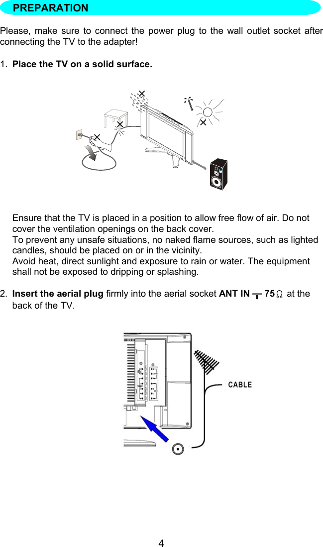 4Please, make sure to connect the power plug to the wall outlet socket afterconnecting the TV to the adapter!1.Place the TV on a solid surface.Ensure that the TV is placed in a position to allow free flow of air. Do notcover the ventilation openings on the back cover.To prevent any unsafe situations, no naked flame sources, such as lightedcandles, should be placed on or in the vicinity.Avoid heat, direct sunlight and exposure to rain or water. The equipmentshall not be exposed to dripping or splashing.2. Insert the aerial plug firmly into the aerial socket ANT IN ╦ 75Ω at theback of the TV.PREPARATION