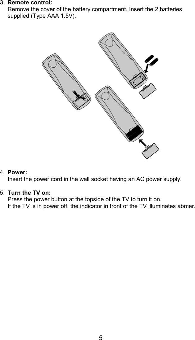 53. Remote control:Remove the cover of the battery compartment. Insert the 2 batteriessupplied (Type AAA 1.5V).4. Power:Insert the power cord in the wall socket having an AC power supply.5. Turn the TV on:Press the power button at the topside of the TV to turn it on.If the TV is in power off, the indicator in front of the TV illuminates abmer.