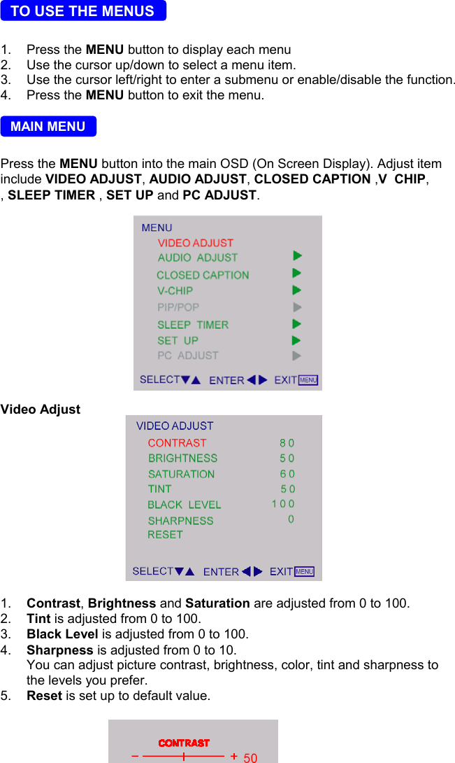 7  TO USE THE MENUS1. Press the MENU button to display each menu2.  Use the cursor up/down to select a menu item.3.  Use the cursor left/right to enter a submenu or enable/disable the function.4.   Press the MENU button to exit the menu.  MAIN MENUPress the MENU button into the main OSD (On Screen Display). Adjust iteminclude VIDEO ADJUST, AUDIO ADJUST, CLOSED CAPTION ,V  CHIP,, SLEEP TIMER , SET UP and PC ADJUST.                                        Video Adjust1.  Contrast, Brightness and Saturation are adjusted from 0 to 100.2.  Tint is adjusted from 0 to 100.3.  Black Level is adjusted from 0 to 100.4.  Sharpness is adjusted from 0 to 10.You can adjust picture contrast, brightness, color, tint and sharpness tothe levels you prefer.5.  Reset is set up to default value.