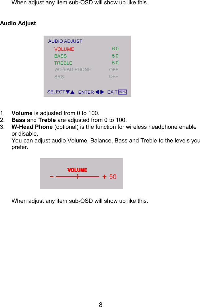 8When adjust any item sub-OSD will show up like this.Audio Adjust1.  Volume is adjusted from 0 to 100.2.  Bass and Treble are adjusted from 0 to 100.3.  W-Head Phone (optional) is the function for wireless headphone enableor disable.You can adjust audio Volume, Balance, Bass and Treble to the levels youprefer.When adjust any item sub-OSD will show up like this.