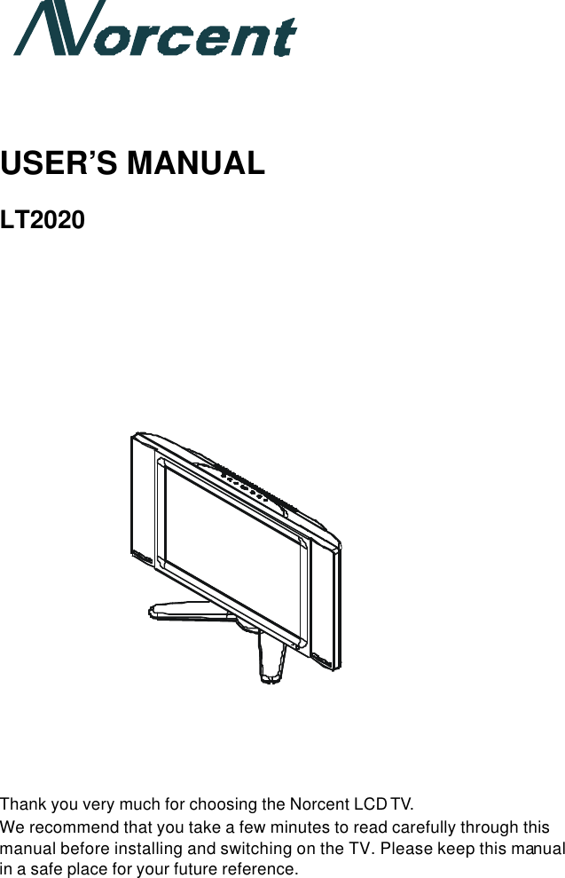       USER’S MANUAL  LT2020                                  Thank you very much for choosing the Norcent LCD TV. We recommend that you take a few minutes to read carefully through this manual before installing and switching on the TV. Please keep this manual in a safe place for your future reference.    