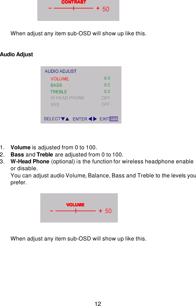  12       When adjust any item sub-OSD will show up like this.   Audio Adjust             1. Volume is adjusted from 0 to 100. 2. Bass and Treble are adjusted from 0 to 100. 3. W-Head Phone (optional) is the function for wireless headphone enable or disable. You can adjust audio Volume, Balance, Bass and Treble to the levels you prefer.        When adjust any item sub-OSD will show up like this.     