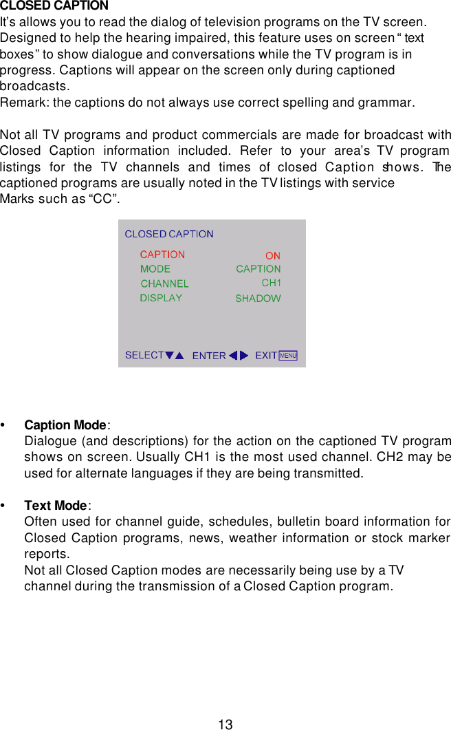  13 CLOSED CAPTION  It’s allows you to read the dialog of television programs on the TV screen. Designed to help the hearing impaired, this feature uses on screen “ text boxes” to show dialogue and conversations while the TV program is in progress. Captions will appear on the screen only during captioned broadcasts. Remark: the captions do not always use correct spelling and grammar.  Not all TV programs and product commercials are made for broadcast with Closed Caption information included. Refer to your area’s TV program listings for the TV channels and times of closed Caption shows. The captioned programs are usually noted in the TV listings with service Marks such as “CC”.              Ÿ Caption Mode: Dialogue (and descriptions) for the action on the captioned TV program shows on screen. Usually CH1 is the most used channel. CH2 may be used for alternate languages if they are being transmitted.  Ÿ Text Mode: Often used for channel guide, schedules, bulletin board information for Closed Caption programs, news, weather information or stock marker reports. Not all Closed Caption modes are necessarily being use by a TV channel during the transmission of a Closed Caption program.   