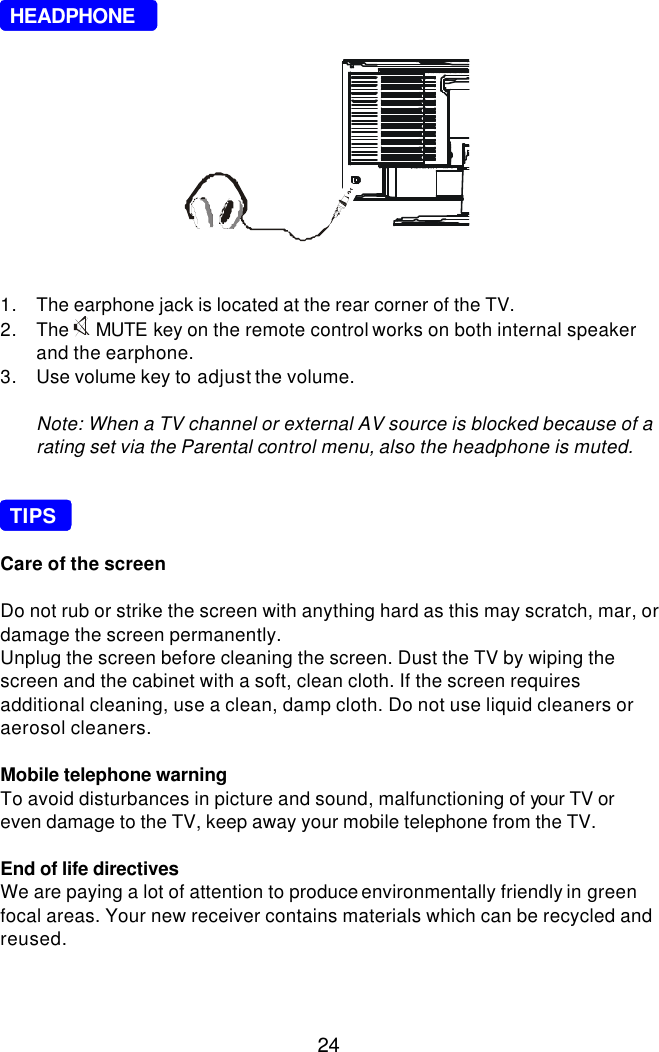  24     HEADPHONE             1. The earphone jack is located at the rear corner of the TV. 2. The  MUTE key on the remote control works on both internal speaker and the earphone. 3. Use volume key to adjust the volume.  Note: When a TV channel or external AV source is blocked because of a rating set via the Parental control menu, also the headphone is muted.      TIPS  Care of the screen  Do not rub or strike the screen with anything hard as this may scratch, mar, or damage the screen permanently. Unplug the screen before cleaning the screen. Dust the TV by wiping the screen and the cabinet with a soft, clean cloth. If the screen requires additional cleaning, use a clean, damp cloth. Do not use liquid cleaners or aerosol cleaners.  Mobile telephone warning To avoid disturbances in picture and sound, malfunctioning of your TV or even damage to the TV, keep away your mobile telephone from the TV.  End of life directives We are paying a lot of attention to produce environmentally friendly in green focal areas. Your new receiver contains materials which can be recycled and reused.  