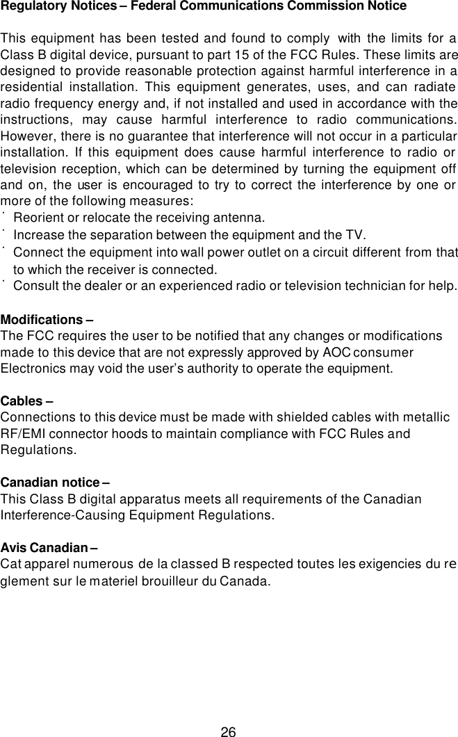  26 Regulatory Notices – Federal Communications Commission Notice  This equipment has been tested and found to comply  with the limits for a Class B digital device, pursuant to part 15 of the FCC Rules. These limits are designed to provide reasonable protection against harmful interference in a residential installation. This equipment generates, uses, and can radiate radio frequency energy and, if not installed and used in accordance with the instructions, may cause harmful interference to radio communications. However, there is no guarantee that interference will not occur in a particular installation. If this equipment does cause harmful interference to radio or television reception, which can be determined by turning the equipment off and on, the user is encouraged to try to correct the interference by one or more of the following measures: ˙Reorient or relocate the receiving antenna. ˙Increase the separation between the equipment and the TV. ˙Connect the equipment into wall power outlet on a circuit different from that to which the receiver is connected. ˙Consult the dealer or an experienced radio or television technician for help.  Modifications – The FCC requires the user to be notified that any changes or modifications made to this device that are not expressly approved by AOC consumer Electronics may void the user’s authority to operate the equipment.  Cables – Connections to this device must be made with shielded cables with metallic RF/EMI connector hoods to maintain compliance with FCC Rules and Regulations.  Canadian notice – This Class B digital apparatus meets all requirements of the Canadian Interference-Causing Equipment Regulations.  Avis Canadian – Cat apparel numerous de la classed B respected toutes les exigencies du reglement sur le materiel brouilleur du Canada. 