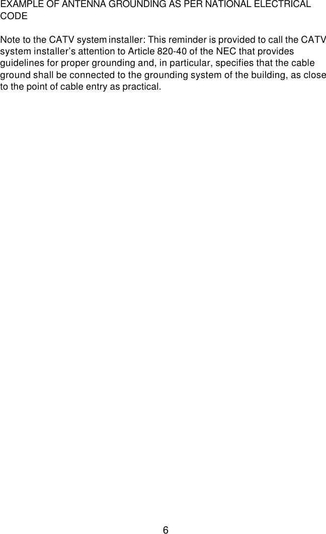  6 EXAMPLE OF ANTENNA GROUNDING AS PER NATIONAL ELECTRICAL CODE   Note to the CATV system installer: This reminder is provided to call the CATV system installer’s attention to Article 820-40 of the NEC that provides guidelines for proper grounding and, in particular, specifies that the cable ground shall be connected to the grounding system of the building, as close to the point of cable entry as practical. 