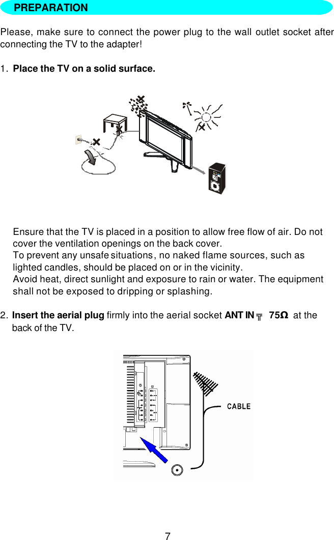 7    Please, make sure to connect the power plug to the wall outlet socket after connecting the TV to the adapter!  1. Place the TV on a solid surface.           Ensure that the TV is placed in a position to allow free flow of air. Do not cover the ventilation openings on the back cover. To prevent any unsafe situations, no naked flame sources, such as lighted candles, should be placed on or in the vicinity. Avoid heat, direct sunlight and exposure to rain or water. The equipment shall not be exposed to dripping or splashing.  2. Insert the aerial plug firmly into the aerial socket ANT IN ╦ 75Ω at the back of the TV.            PREPARATION   