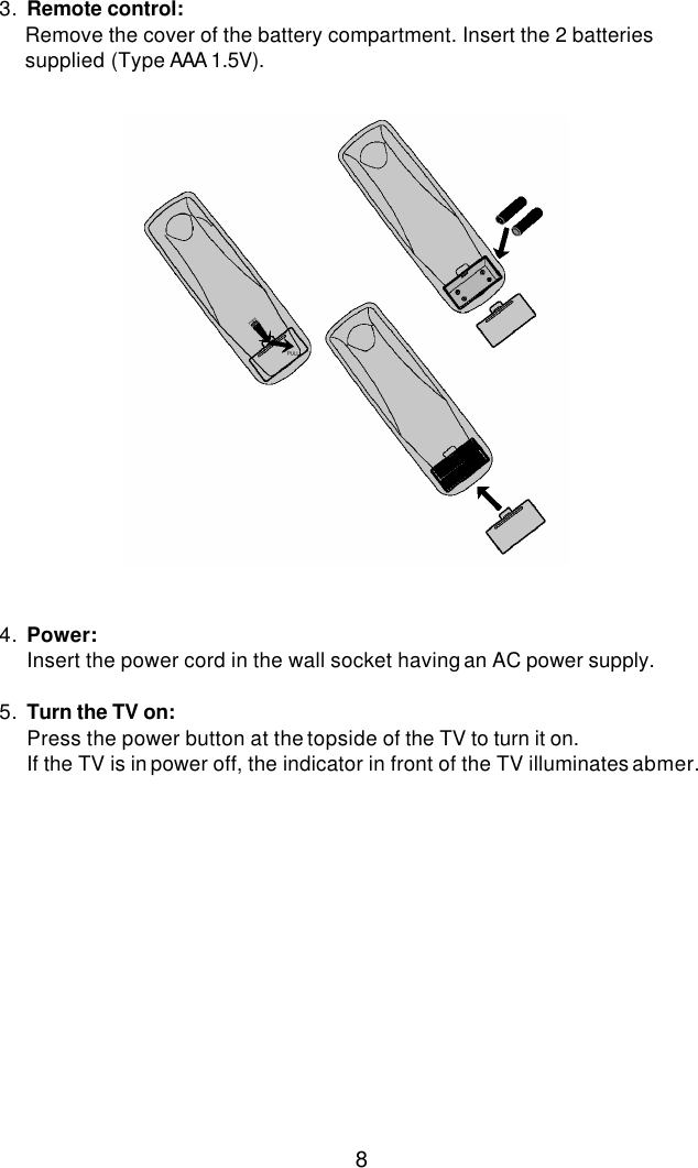 8  3. Remote control:  Remove the cover of the battery compartment. Insert the 2 batteries supplied (Type AAA 1.5V).                  4. Power:  Insert the power cord in the wall socket having an AC power supply.  5. Turn the TV on: Press the power button at the topside of the TV to turn it on. If the TV is in power off, the indicator in front of the TV illuminates abmer.  