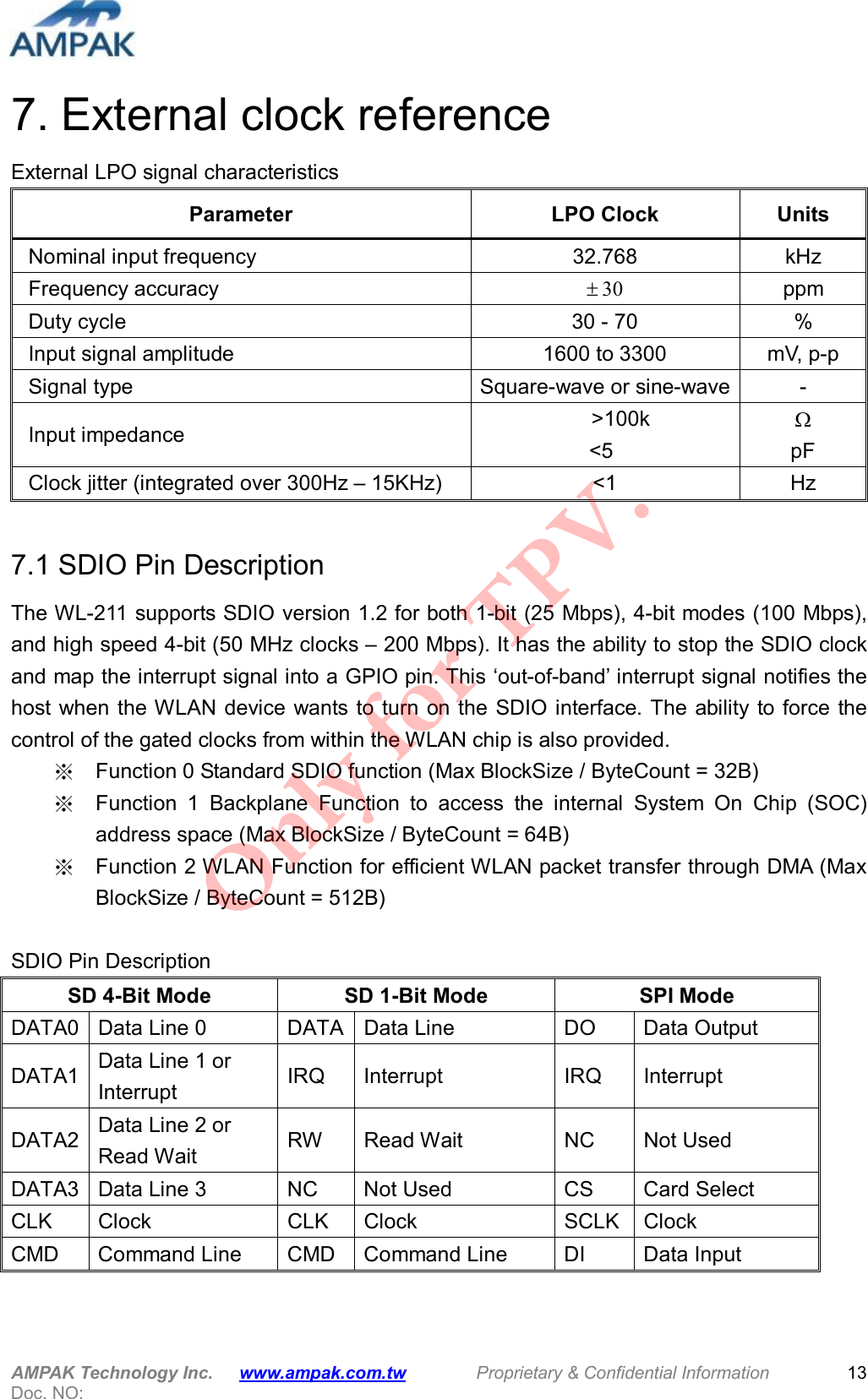  AMPAK Technology Inc.      www.ampak.com.tw        Proprietary &amp; Confidential Information       Doc. NO:   13 7. External clock reference External LPO signal characteristics Parameter  LPO Clock  Units Nominal input frequency  32.768  kHz Frequency accuracy  30 ppm Duty cycle  30 - 70  % Input signal amplitude  1600 to 3300 mV, p-p Signal type  Square-wave or sine-wave - Input impedance        &gt;100k &lt;5    pF Clock jitter (integrated over 300Hz – 15KHz)  &lt;1  Hz  7.1 SDIO Pin Description The WL-211 supports SDIO version 1.2 for both 1-bit (25 Mbps), 4-bit modes (100 Mbps), and high speed 4-bit (50 MHz clocks – 200 Mbps). It has the ability to stop the SDIO clock and map the interrupt signal into a GPIO pin. This ‘out-of-band’ interrupt signal notifies the host when the WLAN device  wants to turn on the SDIO interface. The ability to force the control of the gated clocks from within the WLAN chip is also provided. ※  Function 0 Standard SDIO function (Max BlockSize / ByteCount = 32B) ※  Function  1  Backplane  Function  to  access  the  internal  System  On  Chip  (SOC) address space (Max BlockSize / ByteCount = 64B) ※  Function 2 WLAN Function for efficient WLAN packet transfer through DMA (Max BlockSize / ByteCount = 512B)  SDIO Pin Description SD 4-Bit Mode  SD 1-Bit Mode  SPI Mode DATA0 Data Line 0  DATA Data Line  DO  Data Output DATA1 Data Line 1 or Interrupt  IRQ  Interrupt  IRQ  Interrupt DATA2 Data Line 2 or Read Wait  RW  Read Wait  NC  Not Used DATA3 Data Line 3  NC  Not Used  CS  Card Select CLK  Clock  CLK  Clock  SCLK Clock CMD  Command Line  CMD  Command Line  DI  Data Input Only for TPV.