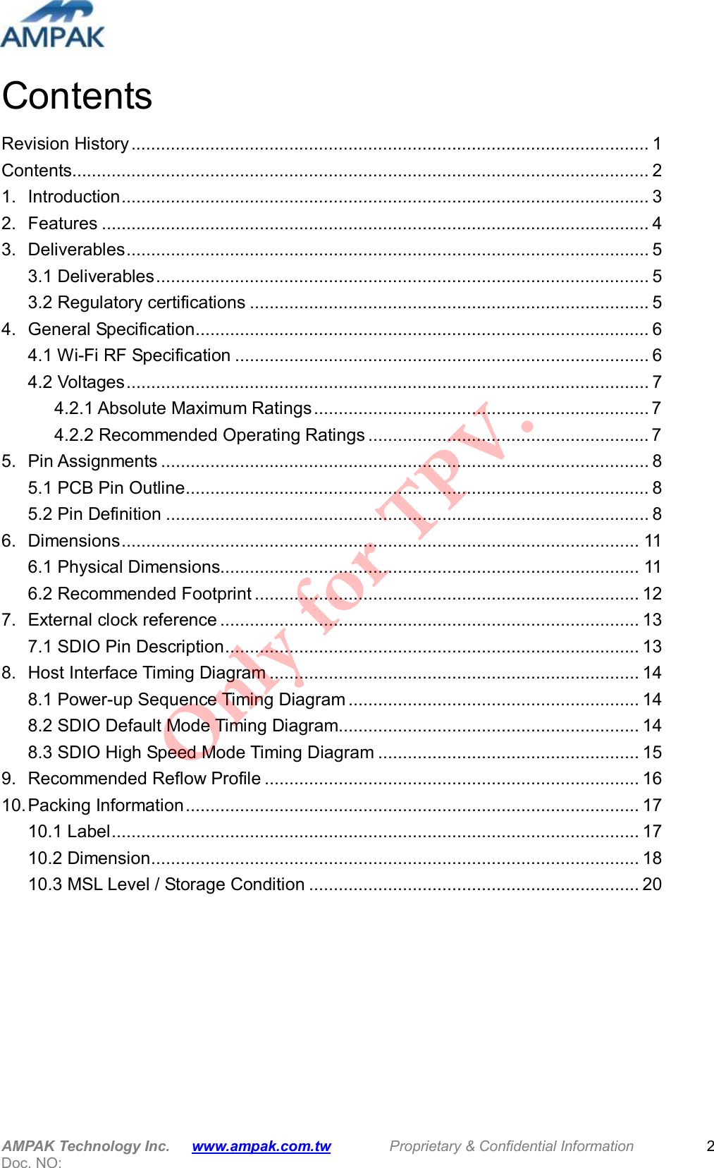  AMPAK Technology Inc.      www.ampak.com.tw        Proprietary &amp; Confidential Information       Doc. NO:   2 Contents Revision History......................................................................................................... 1 Contents..................................................................................................................... 2 1. Introduction........................................................................................................... 3 2. Features ............................................................................................................... 4 3. Deliverables.......................................................................................................... 5 3.1 Deliverables.................................................................................................... 5 3.2 Regulatory certifications ................................................................................. 5 4. General Specification............................................................................................ 6 4.1 Wi-Fi RF Specification .................................................................................... 6 4.2 Voltages.......................................................................................................... 7 4.2.1 Absolute Maximum Ratings.................................................................... 7 4.2.2 Recommended Operating Ratings ......................................................... 7 5. Pin Assignments ................................................................................................... 8 5.1 PCB Pin Outline.............................................................................................. 8 5.2 Pin Definition .................................................................................................. 8 6. Dimensions......................................................................................................... 11 6.1 Physical Dimensions..................................................................................... 11 6.2 Recommended Footprint .............................................................................. 12 7. External clock reference ..................................................................................... 13 7.1 SDIO Pin Description.................................................................................... 13 8. Host Interface Timing Diagram ........................................................................... 14 8.1 Power-up Sequence Timing Diagram ........................................................... 14 8.2 SDIO Default Mode Timing Diagram............................................................. 14 8.3 SDIO High Speed Mode Timing Diagram ..................................................... 15 9. Recommended Reflow Profile ............................................................................ 16 10. Packing Information............................................................................................ 17 10.1 Label........................................................................................................... 17 10.2 Dimension................................................................................................... 18 10.3 MSL Level / Storage Condition ................................................................... 20         Only for TPV.