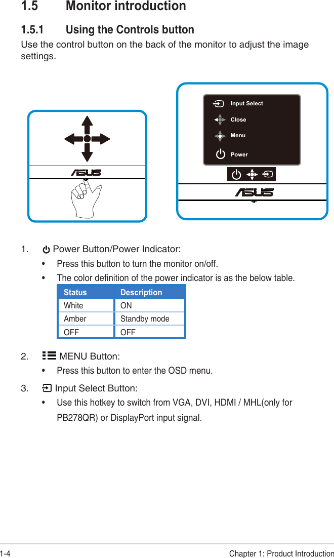 1-4 Chapter 1: Product Introduction1.5  Monitor introduction1.5.1  Using the Controls button Use the control button on the back of the monitor to adjust the image settings.Input SelectCloseMenuPower1. Power Button/Power Indicator:•Press this button to turn the monitor on/off.•The color definition of the power indicator is as the below table.Status DescriptionWhite ONAmber Standby modeOFF OFF2. MENU Button:•Press this button to enter the OSD menu.3. Input Select Button:•Use this hotkey to switch from VGA, DVI, HDMI / MHL(only forPB278QR) or DisplayPort input signal.