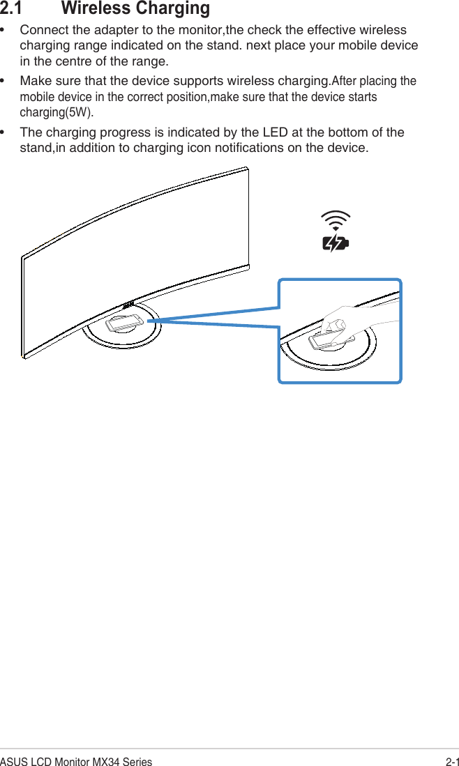 2-1ASUS LCD Monitor MX34 Series2.1  Wireless Charging•Connect the adapter to the monitor,the check the effective wirelesscharging range indicated on the stand. next place your mobile devicein the centre of the range.•Make sure that the device supports wireless charging.After placing themobile device in the correct position,make sure that the device starts charging(5W).•The charging progress is indicated by the LED at the bottom of thestand,in addition to charging icon notifications on the device. 