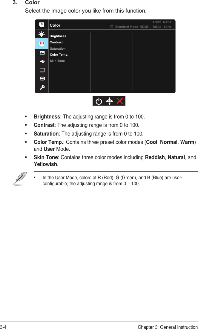 3-4 Chapter 3: General Instruction3. ColorSelect the image color you like from this function.ColorBrightnessColor Temp.Skin ToneSaturationContrastStandard Mode  HDMI-1  1080p   60HzASUS  MX34• Brightness: The adjusting range is from 0 to 100.• Contrast: The adjusting range is from 0 to 100. • Saturation: The adjusting range is from 0 to 100.• Color Temp.: Contains three preset color modes (Cool, Normal, Warm) and User Mode.• Skin Tone: Contains three color modes including Reddish, Natural, and Yellowish.• In the User Mode, colors of R (Red), G (Green), and B (Blue) are user-configurable; the adjusting range is from 0 ~ 100.