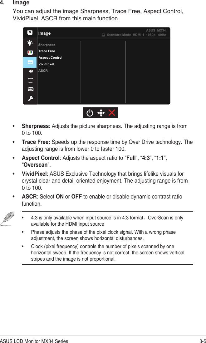 3-5ASUS LCD Monitor MX34 Series4. ImageYou can adjust the image Sharpness, Trace Free, Aspect Control, VividPixel, ASCR from this main function.ImageSharpnessVividPixelASCRAspect ControlTrace FreeStandard Mode  HDMI-1  1080p   60HzASUS  MX34• Sharpness: Adjusts the picture sharpness. The adjusting range is from 0 to 100.• Trace Free: Speeds up the response time by Over Drive technology. The adjusting range is from lower 0 to faster 100.• Aspect Control: Adjusts the aspect ratio to “Full”, “4:3”, “1:1”, “Overscan”. • VividPixel: ASUS Exclusive Technology that brings lifelike visuals for crystal-clear and detail-oriented enjoyment. The adjusting range is from 0 to 100.• ASCR: Select ON or OFF to enable or disable dynamic contrast ratio function.• 4:3 is only available when input source is in 4:3 format。OverScan is only available for the HDMI input source• Phase adjusts the phase of the pixel clock signal. With a wrong phase adjustment, the screen shows horizontal disturbances.• Clock (pixel frequency) controls the number of pixels scanned by one horizontal sweep. If the frequency is not correct, the screen shows vertical stripes and the image is not proportional.