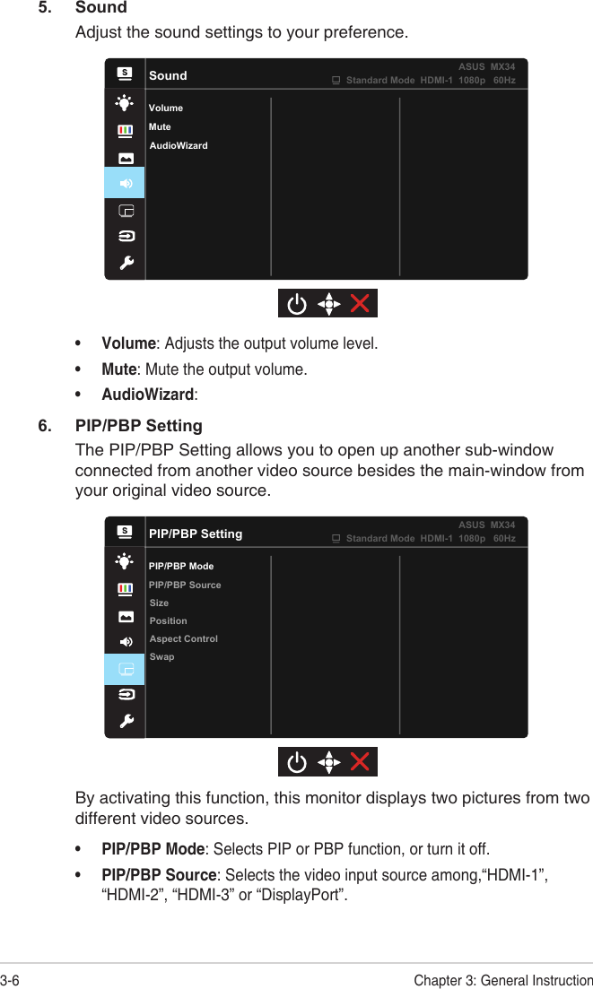 3-6 Chapter 3: General Instruction5. SoundAdjust the sound settings to your preference.SoundVolumeAudioWizardMuteStandard Mode  HDMI-1  1080p   60HzASUS  MX34• Volume: Adjusts the output volume level.• Mute: Mute the output volume.• AudioWizard: 6.  PIP/PBP SettingThe PIP/PBP Setting allows you to open up another sub-window connected from another video source besides the main-window from your original video source.PIP/PBP SettingPIP/PBP ModeSizePositionAspect ControlSwapPIP/PBP SourceStandard Mode  HDMI-1  1080p   60HzASUS  MX34By activating this function, this monitor displays two pictures from two different video sources.• PIP/PBP Mode: Selects PIP or PBP function, or turn it off.• PIP/PBP Source: Selects the video input source among,“HDMI-1”, “HDMI-2”, “HDMI-3” or “DisplayPort”.