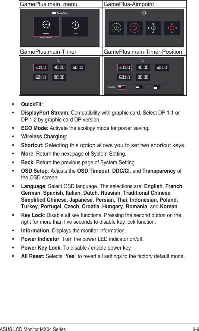 3-9ASUS LCD Monitor MX34 SeriesGamePlus main  menu GamePlus-AimpointAimpoint TimerGamePlus(Practice Mode)GamePlus main-Timer GamePlus main-Timer-PositionPosition• QuickFit: • DisplayPort Stream: Compatibility with graphic card. Select DP 1.1 or DP 1.2 by graphic card DP version.• ECO Mode: Activate the ecology mode for power saving.• Wireless Charging: • Shortcut: Selecting this option allows you to set two shortcut keys.• More: Return the next page of System Setting.• Back: Return the previous page of System Setting.• OSD Setup: Adjusts the OSD Timeout, DDC/CI, and Transparency of the OSD screen.• Language: Select OSD language. The selections are: English, French, German, Spanish, Italian, Dutch, Russian, Traditional Chinese, Simplified Chinese, Japanese, Persian, Thai, Indonesian, Poland, Turkey, Portugal, Czech, Croatia, Hungary, Romania, and Korean.• Key Lock: Disable all key functions. Pressing the second button on the right for more than five seconds to disable key lock function. • Information: Displays the monitor information.• Power Indicator: Turn the power LED indicator on/off.• Power Key Lock: To disable / enable power key• All Reset: Selects “Yes” to revert all settings to the factory default mode.