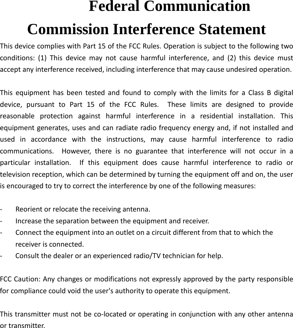  Federal Communication Commission Interference Statement This device complies with Part 15 of the FCC Rules. Operation is subject to the following two conditions: (1) This device may not cause harmful interference, and (2) this device must accept any interference received, including interference that may cause undesired operation.  This equipment has been tested and found to comply with the limits for a Class B digital device, pursuant to Part 15 of the FCC Rules.  These limits are designed to provide reasonable protection against harmful interference in a residential installation. This equipment generates, uses and can radiate radio frequency energy and, if not installed and used in accordance with the instructions, may cause harmful interference to radio communications.  However, there is no guarantee that interference will not occur in a particular installation.  If this equipment does cause harmful interference to radio or television reception, which can be determined by turning the equipment off and on, the user is encouraged to try to correct the interference by one of the following measures:  -  Reorient or relocate the receiving antenna. -  Increase the separation between the equipment and receiver. -  Connect the equipment into an outlet on a circuit different from that to which the receiver is connected. -  Consult the dealer or an experienced radio/TV technician for help.  FCC Caution: Any changes or modifications not expressly approved by the party responsible for compliance could void the user&apos;s authority to operate this equipment.  This transmitter must not be co-located or operating in conjunction with any other antenna or transmitter.          