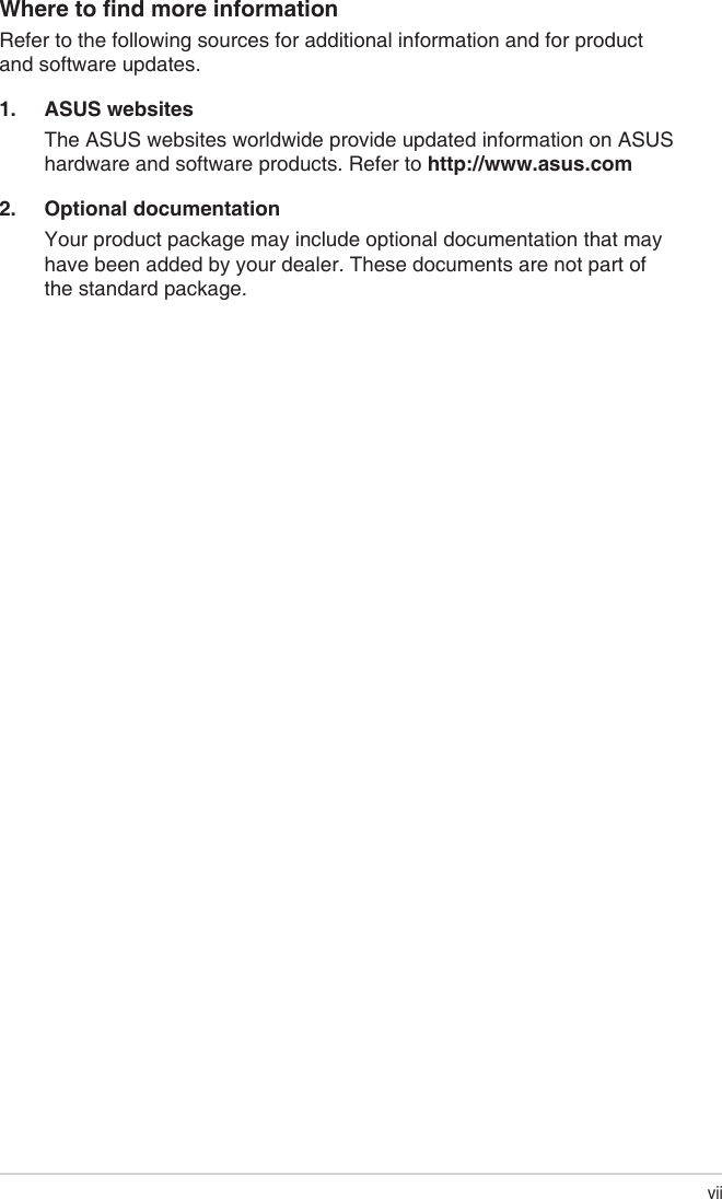 viiWheretondmoreinformationRefer to the following sources for additional information and for product and software updates.1.  ASUS websitesThe ASUS websites worldwide provide updated information on ASUS hardware and software products. Refer to http://www.asus.com2.  Optional documentationYour product package may include optional documentation that may have been added by your dealer. These documents are not part of the standard package.