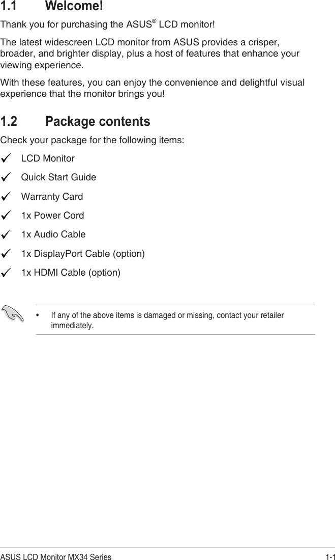 1-1ASUS LCD Monitor MX34 Series1.1 Welcome!Thank you for purchasing the ASUS® LCD monitor!The latest widescreen LCD monitor from ASUS provides a crisper, broader, and brighter display, plus a host of features that enhance your viewing experience.With these features, you can enjoy the convenience and delightful visual experience that the monitor brings you!1.2  Package contentsCheck your package for the following items:  LCD Monitor  Quick Start Guide  Warranty Card  1x Power Cord  1x Audio Cable   1x DisplayPort Cable (option)  1x HDMI Cable (option)• If any of the above items is damaged or missing, contact your retailer immediately.