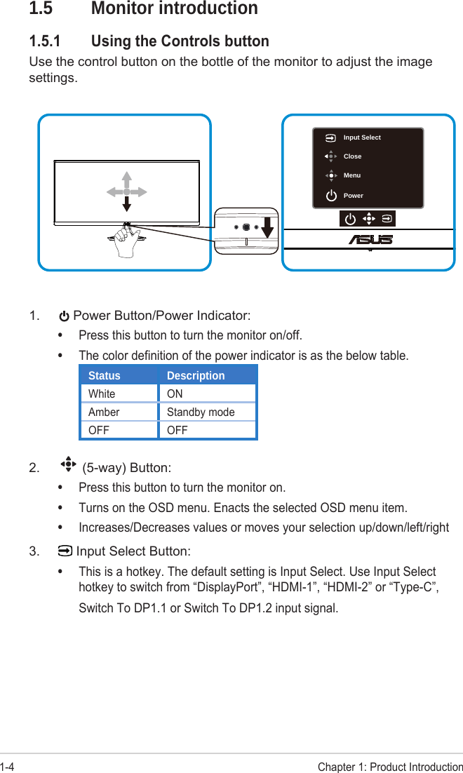 1-4Chapter 1: Product Introduction1.5  Monitor introduction1.5.1  Using the Controls button Use the control button on the bottle of the monitor to adjust the image settings.Input SelectCloseMenuPower1. Power Button/Power Indicator:•Press this button to turn the monitor on/off.•The color definition of the power indicator is as the below table.Status DescriptionWhite ONAmber Standby modeOFF OFF2. (5-way) Button:•Press this button to turn the monitor on.•Turns on the OSD menu. Enacts the selected OSD menu item.•Increases/Decreases values or moves your selection up/down/left/right3. Input Select Button:•This is a hotkey. The default setting is Input Select. Use Input Selecthotkey to switch from “DisplayPort”, “HDMI-1”, “HDMI-2” or “Type-C”,Switch To DP1.1 or Switch To DP1.2 input signal.