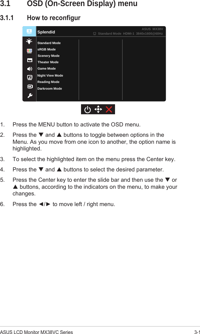 3-1ASUS LCD Monitor MX38VC Series3.1  OSD (On-Screen Display) menu3.1.1 HowtoreconfigurReading ModeDarkroom ModeSplendidStandard ModeTheater ModeGame ModeScenery ModesRGB ModeStandard Mode  HDMI-1  3840x1600@60HzASUS  MX38VNight View Mode1.  Press the MENU button to activate the OSD menu.2.  Press the  and  buttons to toggle between options in the Menu. As you move from one icon to another, the option name is highlighted. 3.  To select the highlighted item on the menu press the Center key. 4.  Press the  and  buttons to select the desired parameter. 5.  Press the Center key to enter the slide bar and then use the  or  buttons, according to the indicators on the menu, to make your changes. 6.  Press the ◄/► to move left / right menu. 
