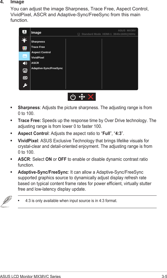 3-5ASUS LCD Monitor MX38VC Series4. ImageYou can adjust the image Sharpness, Trace Free, Aspect Control, VividPixel, ASCR and Adaptive-Sync/FreeSync from this main function.ImageSharpnessVividPixelASCRAdaptive-Sync/FreeSyncAspect ControlTrace FreeStandard Mode  HDMI-1  3840x1600@60HzASUS  MX38V• Sharpness: Adjusts the picture sharpness. The adjusting range is from 0 to 100.• Trace Free: Speeds up the response time by Over Drive technology. The adjusting range is from lower 0 to faster 100.• Aspect Control: Adjusts the aspect ratio to “Full”, “4:3”. • VividPixel: ASUS Exclusive Technology that brings lifelike visuals for crystal-clear and detail-oriented enjoyment. The adjusting range is from 0 to 100.• ASCR: Select ON or OFF to enable or disable dynamic contrast ratio function.• Adaptive-Sync/FreeSync: It can allow a Adaptive-Sync/FreeSync supported graphics source to dynamically adjust display refresh rate based on typical content frame rates for power efficient, virtually stutter free and low-latency display update.• 4:3 is only available when input source is in 4:3 format.