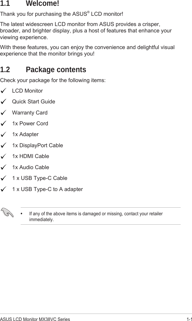 1-1ASUS LCD Monitor MX38VC Series1.1 Welcome!Thank you for purchasing the ASUS® LCD monitor!The latest widescreen LCD monitor from ASUS provides a crisper, broader, and brighter display, plus a host of features that enhance your viewing experience.With these features, you can enjoy the convenience and delightful visual experience that the monitor brings you!1.2  Package contentsCheck your package for the following items:LCD MonitorQuick Start GuideWarranty Card1x Power Cord1x Adapter 1x DisplayPort Cable1x HDMI Cable1x Audio Cable1 x USB Type-C Cable1 x USB Type-C to A adapter•If any of the above items is damaged or missing, contact your retailerimmediately.