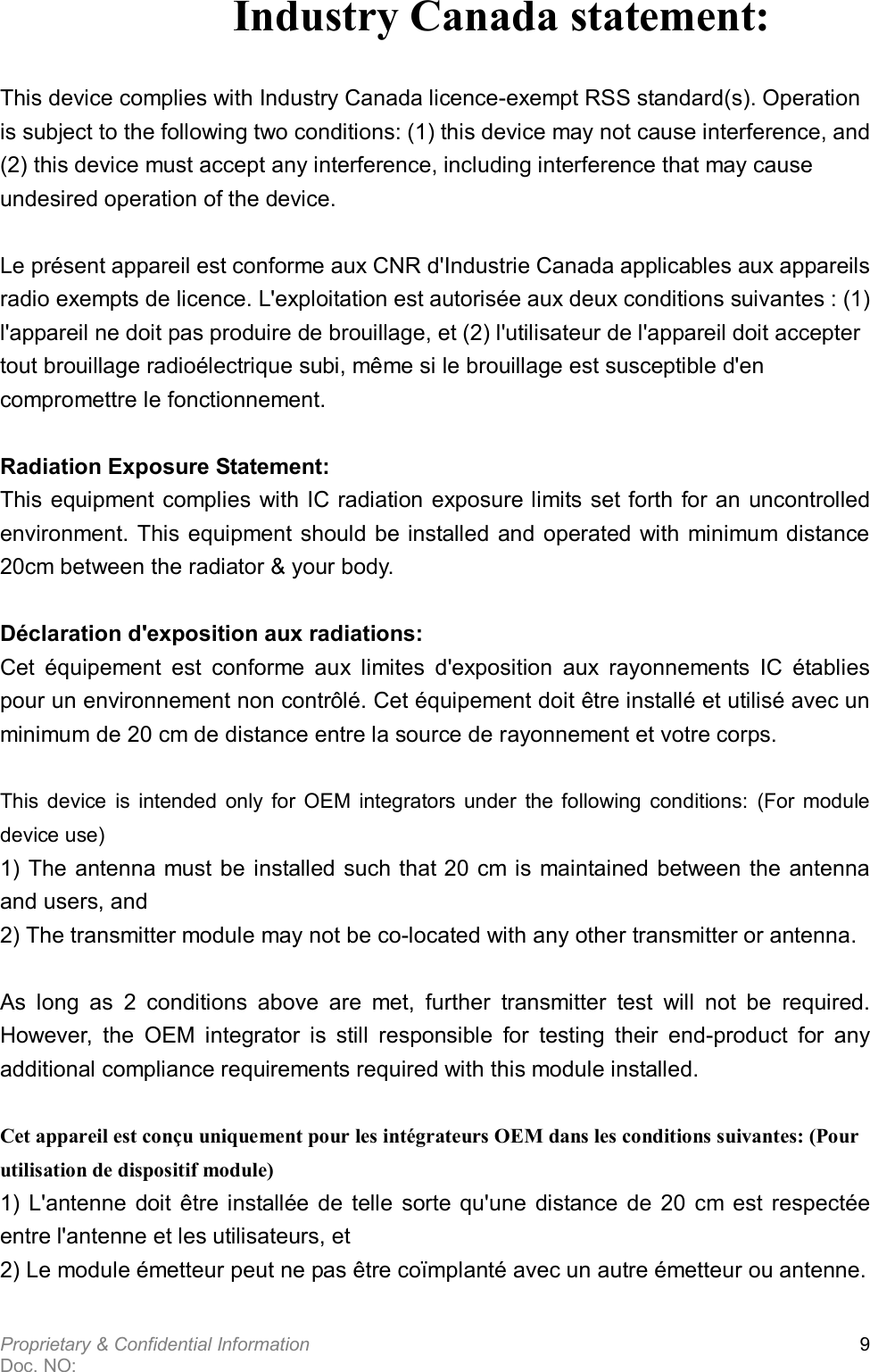  Proprietary &amp; Confidential Information   Doc. NO:   9 Industry Canada statement:  This device complies with Industry Canada licence-exempt RSS standard(s). Operation is subject to the following two conditions: (1) this device may not cause interference, and (2) this device must accept any interference, including interference that may cause undesired operation of the device.   Le présent appareil est conforme aux CNR d&apos;Industrie Canada applicables aux appareils radio exempts de licence. L&apos;exploitation est autorisée aux deux conditions suivantes : (1) l&apos;appareil ne doit pas produire de brouillage, et (2) l&apos;utilisateur de l&apos;appareil doit accepter tout brouillage radioélectrique subi, même si le brouillage est susceptible d&apos;en compromettre le fonctionnement.  Radiation Exposure Statement: This equipment complies with IC radiation exposure limits set forth for an uncontrolled environment. This equipment should be installed and operated with minimum distance 20cm between the radiator &amp; your body.  Déclaration d&apos;exposition aux radiations: Cet  équipement  est  conforme  aux  limites  d&apos;exposition  aux  rayonnements  IC  établies pour un environnement non contrôlé. Cet équipement doit être installé et utilisé avec un minimum de 20 cm de distance entre la source de rayonnement et votre corps.  This  device  is  intended  only  for  OEM  integrators  under  the  following  conditions:  (For  module device use) 1) The antenna must be installed such that 20 cm is maintained between the antenna and users, and   2) The transmitter module may not be co-located with any other transmitter or antenna.  As  long  as  2  conditions  above  are  met,  further  transmitter  test  will  not  be  required. However,  the  OEM  integrator  is  still  responsible  for  testing  their  end-product  for  any additional compliance requirements required with this module installed.  Cet appareil est conçu uniquement pour les intégrateurs OEM dans les conditions suivantes: (Pour utilisation de dispositif module) 1)  L&apos;antenne  doit  être  installée  de  telle  sorte qu&apos;une  distance  de  20  cm est  respectée entre l&apos;antenne et les utilisateurs, et 2) Le module émetteur peut ne pas être coïmplanté avec un autre émetteur ou antenne. 