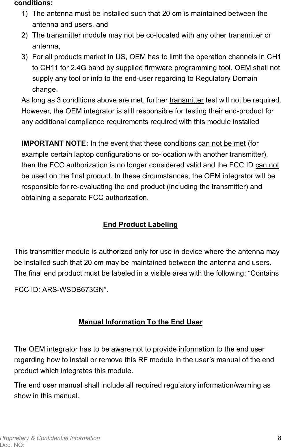  Proprietary &amp; Confidential Information   Doc. NO:   8 conditions: 1)  The antenna must be installed such that 20 cm is maintained between the antenna and users, and   2)  The transmitter module may not be co-located with any other transmitter or antenna,   3)  For all products market in US, OEM has to limit the operation channels in CH1 to CH11 for 2.4G band by supplied firmware programming tool. OEM shall not supply any tool or info to the end-user regarding to Regulatory Domain change. As long as 3 conditions above are met, further transmitter test will not be required. However, the OEM integrator is still responsible for testing their end-product for any additional compliance requirements required with this module installed  IMPORTANT NOTE: In the event that these conditions can not be met (for example certain laptop configurations or co-location with another transmitter), then the FCC authorization is no longer considered valid and the FCC ID can not be used on the final product. In these circumstances, the OEM integrator will be responsible for re-evaluating the end product (including the transmitter) and obtaining a separate FCC authorization. End Product Labeling This transmitter module is authorized only for use in device where the antenna may be installed such that 20 cm may be maintained between the antenna and users. The final end product must be labeled in a visible area with the following: “Contains FCC ID: ARS-WSDB673GN”. Manual Information To the End User The OEM integrator has to be aware not to provide information to the end user regarding how to install or remove this RF module in the user’s manual of the end product which integrates this module. The end user manual shall include all required regulatory information/warning as show in this manual.  