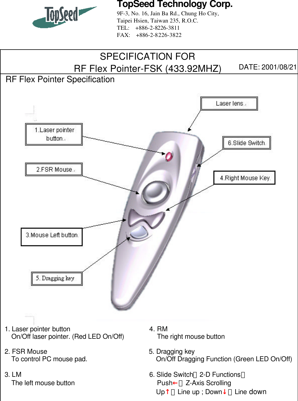 TopSeed Technology Corp.9F-3, No. 16, Jain Ba Rd., Chung Ho City,Taipei Hsien, Taiwan 235, R.O.C.TEL: +886-2-8226-3811FAX:  +886-2-8226-3822SPECIFICATION FORRF Flex Pointer-FSK (433.92MHZ) DATE: 2001/08/21 RF Flex Pointer Specification 1. Laser pointer button                        4. RM   On/Off laser pointer. (Red LED On/Off)          The right mouse button 2. FSR Mouse                               5. Dragging key   To control PC mouse pad.                     On/Off Dragging Function (Green LED On/Off) 3. LM                                       6. Slide Switch（2-D Functions）   The left mouse button                         Push←：Z-Axis Scrolling                                               Up↑：Line up ; Down↓：Line down
