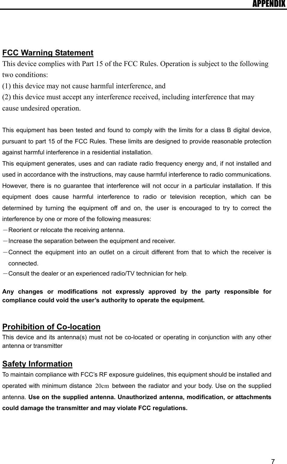 APPENDIX  7   FCC Warning Statement This device complies with Part 15 of the FCC Rules. Operation is subject to the following two conditions:   (1) this device may not cause harmful interference, and (2) this device must accept any interference received, including interference that may cause undesired operation.  This equipment has been tested and found to comply with the limits for a class B digital device, pursuant to part 15 of the FCC Rules. These limits are designed to provide reasonable protection against harmful interference in a residential installation. This equipment generates, uses and can radiate radio frequency energy and, if not installed and used in accordance with the instructions, may cause harmful interference to radio communications. However, there is no guarantee that interference will not occur in a particular installation. If this equipment does cause harmful interference to radio or television reception, which can be determined by turning the equipment off and on, the user is encouraged to try to correct the interference by one or more of the following measures: －Reorient or relocate the receiving antenna. －Increase the separation between the equipment and receiver. －Connect the equipment into an outlet on a circuit different from that to which the receiver is connected. －Consult the dealer or an experienced radio/TV technician for help.  Any changes or modifications not expressly approved by the party responsible for compliance could void the user’s authority to operate the equipment.   Prohibition of Co-location This device and its antenna(s) must not be co-located or operating in conjunction with any other antenna or transmitter  Safety Information To maintain compliance with FCC’s RF exposure guidelines, this equipment should be installed and operated with minimum distance  20cm  between the radiator and your body. Use on the supplied antenna. Use on the supplied antenna. Unauthorized antenna, modification, or attachments could damage the transmitter and may violate FCC regulations.   