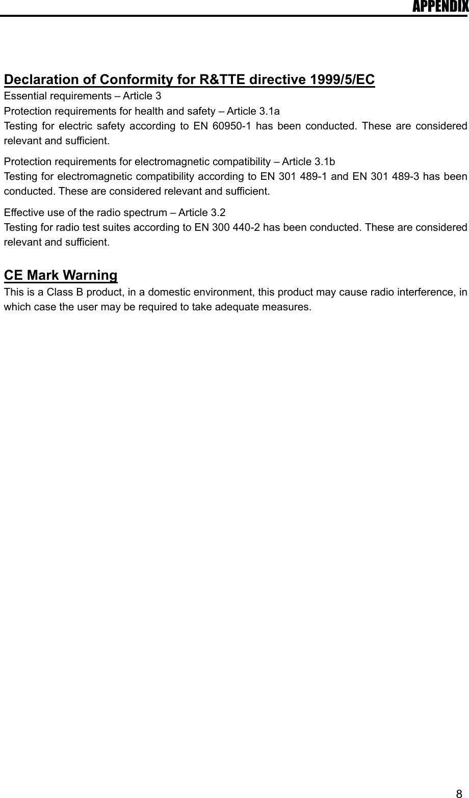 APPENDIX   8   Declaration of Conformity for R&amp;TTE directive 1999/5/EC Essential requirements – Article 3 Protection requirements for health and safety – Article 3.1a Testing for electric safety according to EN 60950-1 has been conducted. These are considered relevant and sufficient.  Protection requirements for electromagnetic compatibility – Article 3.1b Testing for electromagnetic compatibility according to EN 301 489-1 and EN 301 489-3 has been conducted. These are considered relevant and sufficient.  Effective use of the radio spectrum – Article 3.2 Testing for radio test suites according to EN 300 440-2 has been conducted. These are considered relevant and sufficient.  CE Mark Warning This is a Class B product, in a domestic environment, this product may cause radio interference, in which case the user may be required to take adequate measures.  