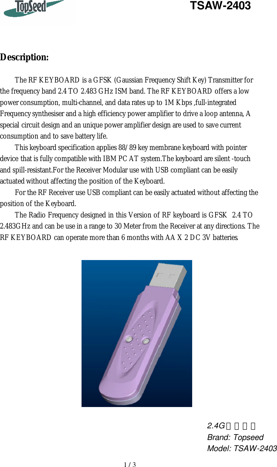   1 / 3   TSAW-2403     Description:  The RF KEYBOARD is a GFSK (Gaussian Frequency Shift Key) Transmitter for the frequency band 2.4 TO 2.483 GHz ISM band. The RF KEYBOARD offers a low power consumption, multi-channel, and data rates up to 1M Kbps ,full-integrated Frequency synthesiser and a high efficiency power amplifier to drive a loop antenna, A special circuit design and an unique power amplifier design are used to save current consumption and to save battery life. This keyboard specification applies 88/89 key membrane keyboard with pointer device that is fully compatible with IBM PC AT system.The keyboard are silent -touch and spill-resistant.For the Receiver Modular use with USB compliant can be easily actuated without affecting the position of the Keyboard. For the RF Receiver use USB compliant can be easily actuated without affecting the position of the Keyboard. The Radio Frequency designed in this Version of RF keyboard is GFSK  2.4 TO 2.483GHz and can be use in a range to 30 Meter from the Receiver at any directions. The RF KEYBOARD can operate more than 6 months with AA X 2 DC 3V batteries.       2.4G 無線鍵盤 Brand: Topseed Model: TSAW-2403 