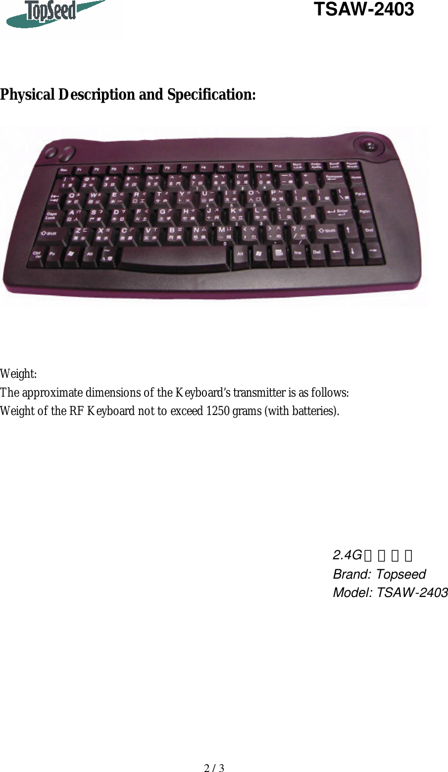   2 / 3   TSAW-2403     Physical Description and Specification:      Weight: The approximate dimensions of the Keyboard’s transmitter is as follows: Weight of the RF Keyboard not to exceed 1250 grams (with batteries).                   2.4G 無線鍵盤 Brand: Topseed Model: TSAW-2403 