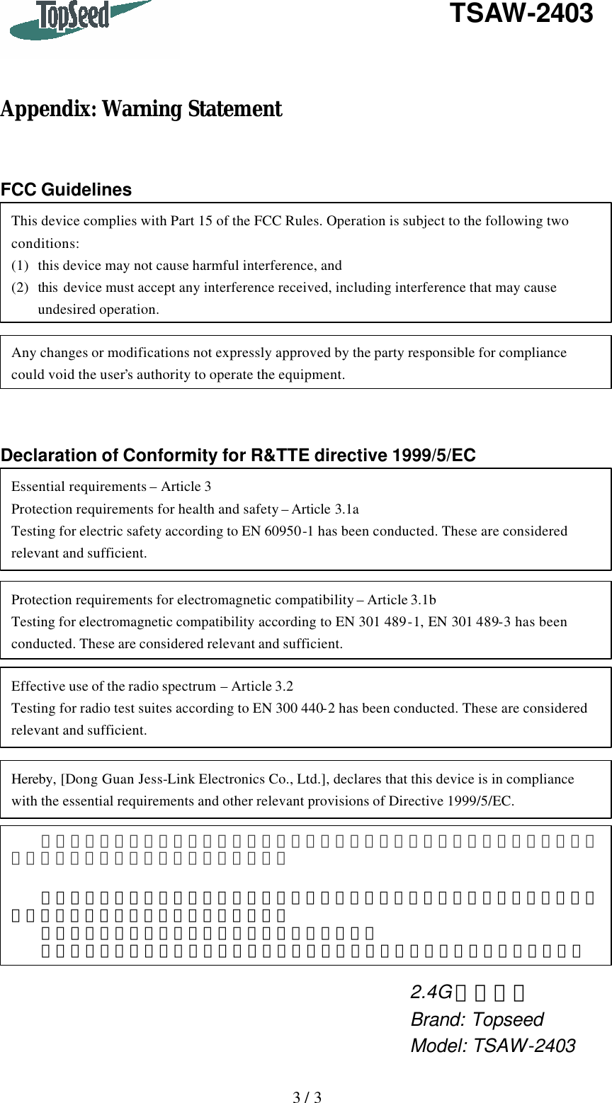   3 / 3   TSAW-2403    Appendix: Warning Statement   FCC Guidelines          Declaration of Conformity for R&amp;TTE directive 1999/5/EC  This device complies with Part 15 of the FCC Rules. Operation is subject to the following two conditions: (1) this device may not cause harmful interference, and (2) this  device must accept any interference received, including interference that may cause undesired operation. Any changes or modifications not expressly approved by the party responsible for compliance could void the user’s authority to operate the equipment. Protection requirements for electromagnetic compatibility – Article 3.1b Testing for electromagnetic compatibility according to EN 301 489-1, EN 301 489-3 has been conducted. These are considered relevant and sufficient. Effective use of the radio spectrum – Article 3.2 Testing for radio test suites according to EN 300 440-2 has been conducted. These are considered relevant and sufficient. Hereby, [Dong Guan Jess-Link Electronics Co., Ltd.], declares that this device is in compliance with the essential requirements and other relevant provisions of Directive 1999/5/EC. Essential requirements – Article 3 Protection requirements for health and safety – Article 3.1a Testing for electric safety according to EN 60950-1 has been conducted. These are considered relevant and sufficient. 經型式認證合格之低功率射頻電機，非經許可，公司、商號或使用者均不得擅自變更頻率、加大功率或變更原設計之特性及功能。     低功率射頻電機之使用不得影響飛航安全及干擾合法通信；經發現有干擾現象時，應立即停用，並改善至無干擾時方得繼續使用。   前項合法通信，指依電信法規定作業之無線電通信。   低功率射頻電機須忍受合法通信或工業、科學及醫療用電波輻射性電機設備之干擾。 2.4G 無線鍵盤 Brand: Topseed Model: TSAW-2403 